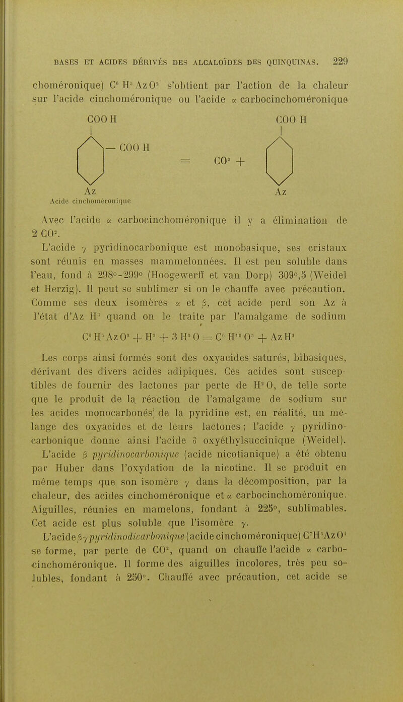 choméronique) CH°AzO- s'obtient par l'action de la chaleur sur l'acide cinclioméronique ou l'acide « carbocinchoméronique Avec l'acide a carbocinchoméronique il y a élimination de 2 C0=. L'acide y pyridiuocarbonique est monobasique, ses cristaux sont réunis en masses mammelonnées. Il est peu soluble dans l'eau, fond à 298°-299o (Hoogewerll et van Dorp) 309o,5 (Weidel et Herzig). 11 peut se sublimer si on le chaulïe avec précaution. Comme ses deux isomères a et 5, cet acide perd son Az à l'état d'Az H' quand on le traite par l'amalgame de sodium C' H ' Az 0^ + + 3 IP 0 = G 0» + Az H' Les corps ainsi formés sont des oxyacides saturés, bibasiques, dérivant des divers acides adipiques. Ces acides sont suscep- tibles de fournir des lactones par perte de H- 0, de telle sorte que le produit de la, réaction de l'amalgame de sodium sur les acides monocarbonés] de la pyridine est, en réalité, un mé- lange des oxyacides et de leurs lactones ; l'acide y pyridino- carbonique donne ainsi l'acide 5 oxyétliylsuccinique (Weidel). L'acide ,'3 pyridinocarbonique (acide nicotianique) a été obtenu par Huber dans l'oxydation de la nicotine. Il se produit en même temps que son isomère y dans la décomposition, par la chaleur, des acides cinchoméronique et « carbocinchoméronique. Aiguilles, réunies en mamelons, fondant à 225°, sublimables. Cet acide est plus soluble que l'isomère y. L'acide,'5ypi/nV/mod/>-ar/;o?iîr7?/c (acide cinchoméronique) CH'^AzO' se forme, par perle de C0% quand on chaulïe l'acide « carbo- cinchoméronique. Il forme des aiguilles incolores, très peu so- Jubles, fondant à 250. Chaulïé avec précaution, cet acide se COO H COO H Az