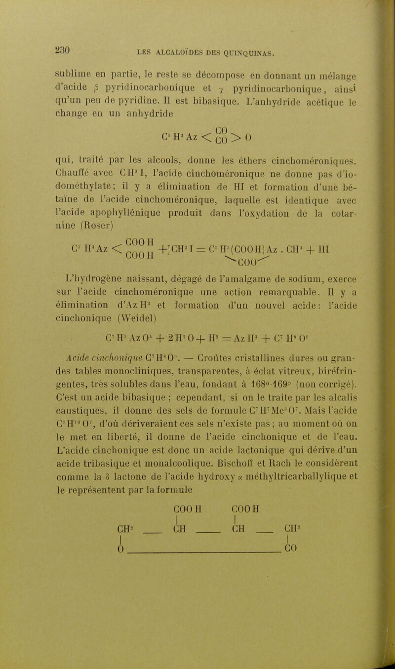 sublime en partie, le reste se décompose en donnant un mélange d'acide ,-5 pyridinocarhonique et y pyridinocarbonique, aias» qu'un peu de pyridine. Il est bibasique. L'anliydridc acétique le change en un anliydride G H • Az < > 0 qui, traité par les alcools, donne les éthers cinchoméroniques. Ghaulïé avec CH^, l'acide cinchoméronique ne donne pas d'io- dométhylate; il y a élimination de HI et formation d'une bé- taïne de l'acide cinchoméronique, laquelle est identique avec l'acide apopliyllénique produit dans l'oxydation de la cotar- nine (Roser) GOO H G^' H^Az < ^^^^^ +'GH'I = G H'(GOOH)Az . GH' + HI ^GOO^ L'hydrogène naissant, dégagé de l'amalgame de sodium, exerce sur l'acide cinchoméronique une action remarquable. Il y a élimination d'Az H' et formation d'un nouvel acide : l'acide cinclionique (Weidel) C^ W Az 0* + 2 H^ 0 + H= = Az H' + G' H O» Acide cinclionique G'H'O. — Groùtes cristallines dures ou gran- des tables mouocliniques, transparentes, à éclat vitreux, biréfrin- gentes, très solubles dans l'eau, fondant à 1680-169° (non corrigé). G'e.st un acide bibasique ; cependant, si on le traite par les alcalis caustiques, il donne des sels de formule GHMe'O. Mais l'acide G'H' 0, d'où dériveraient ces sels n'existe pas ; au moment où on le met en liberté, il donne de l'acide cinclionique et de l'eau. L'acide cinchonique est donc un acide lactonique qui dérive d'un acide tribasique et monalcoolique. Bischolï et Rach le considèrent comme la 5 lactone de l'acide hydroxy « méthyltricarballylique et le représentent par la formule GOOH GOOH I I CH' GH GH CH^ I I 0 GO