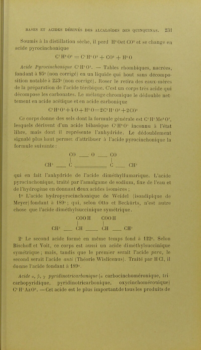 Soumis à la distillatioii sèche, il perd IPOet GO' et se change en acide pyrocinchonique G' H» 0« = G« H 0» + GO^ + H= 0 Acide Pyrocinchonique C'W'0\ — Tables rhombiques, nacrées, fondant à 95° (non corrigé) en un liquide qui bout sans décompo- sition notable à 223o (non corrigé). Roser le relira des eaux-mères de la préparation de l'acide térébique. G'est un corps très acide qui décompose les carbonates. Le mélange cbromique le dédouble net- tement en acide acétique et en acide carbonique G«H«0^' + 4 0 + H^O=2C^H'0^+200= Ce corps donne des sels dont la formule générale est G'''HMe'0*, lesquels dérivent d'un acide bibasique CH^O^ inconnu à l'état libre, mais dont il représente l'anhydride. Le dédoublement signalé plus haut permet d'attribuer à l'acide pyrocinchonique la formule suivante : GO 0 GO I I GH ' G - G GH' qui eu fait l'anhydride de l'acide diméthylfumarique. L'acide pyrocinchonique, traité par l'amalgame de sodium, fixe de l'eau et de l'hydrogène en donnant deux acides isomères ; 1° L'acide hydropyrocinchonique de Weidel (isoadipique de Meyer) fondant à 189o ; qui, selon Otto et Beckûrts, n'est autre chose que l'acide diméthylsuccinique symétrique. GOOH GOOH I I GH' GH GH GH' 2° Le second acide formé en même temps fond à 122. Selon Bischofï et Voit, ce corps est aussi un acide dimétliylsuccinique symétrique ; mais, tandis que le premier serait l'acide para, le second serait l'acide anti (Théorie Wislicenus). Traité par 11 Gl, il donne l'acide fondant à 189°. Acide V., fi, 7 pyridinotricarbonique (« carbocinclioméronique, tri- carbopyridique, pyridinotricarbonique, oxycinchoinérouique) G H 'AzO. — Get acide est le plus importantde tous les produits de
