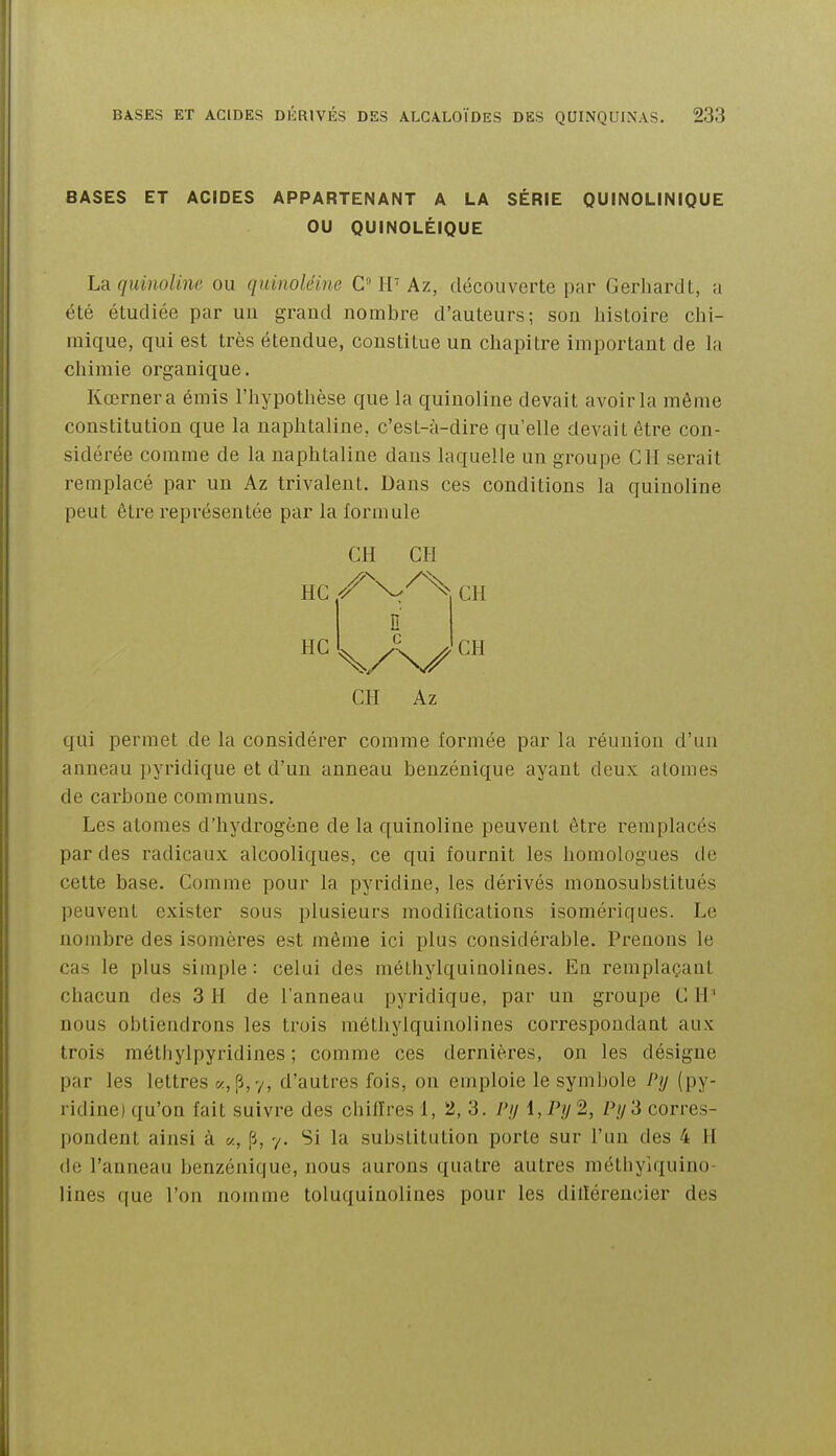 BASES ET ACIDES APPARTENANT A LA SÉRIE QUINOLINIQUE OU QUINOLÉIQUE La quinoUne ou quinoléine C iV Az, découverte par Gerliardl, a été étudiée par un grand nombre d'auteurs; son histoire chi- mique, qui est très étendue, constitue un chapitre important de la chimie organique. Kœrnera émis l'hypothèse que la quinoline devait avoir la même constitution que la naphtaline, c'est-à-dire qu'elle devait être con- sidérée comme de la naphtaline dans laquelle un groupe CH serait remplacé par un Az trivalent. Dans ces conditions la quinoline peut être représentée par la formule CH Az qui permet de la considérer comme formée par la réunion d'un anneau pyridique et d'un anneau benzénique ayant deux atomes de carbone communs. Les atomes d'hydrogène de la quinoline peuvent être remplacés par des radicaux alcooliques, ce qui fournit les homologues de cette base. Comme pour la pyridine, les dérivés monosubstitués peuvent exister sous plusieurs modifications isomériques. Le nombre des isomères est même ici plus considérable. Prenons le cas le plus simple: celui des méthylquinolines. En remplaçant chacun des 3 H de l'anneau pyridique, par un groupe C H' nous obtiendrons les trois méthylquinolines correspondant aux trois méthylpyridines ; comme ces dernières, on les désigne par les lettres «, p, 7, d'autres fois, on emploie le symbole Py (py- ridine) qu'on fait suivre des chiffres 1, 2, 3. l'ij 1, 2, Pij'd corres- pondent ainsi à «, p, 7. Si la substitution porte sur l'un des 4 H de l'anneau benzénique, nous aurons quatre autres méthyiquiiio- lines que l'on nomme toluquinolines pour les dillérencier des