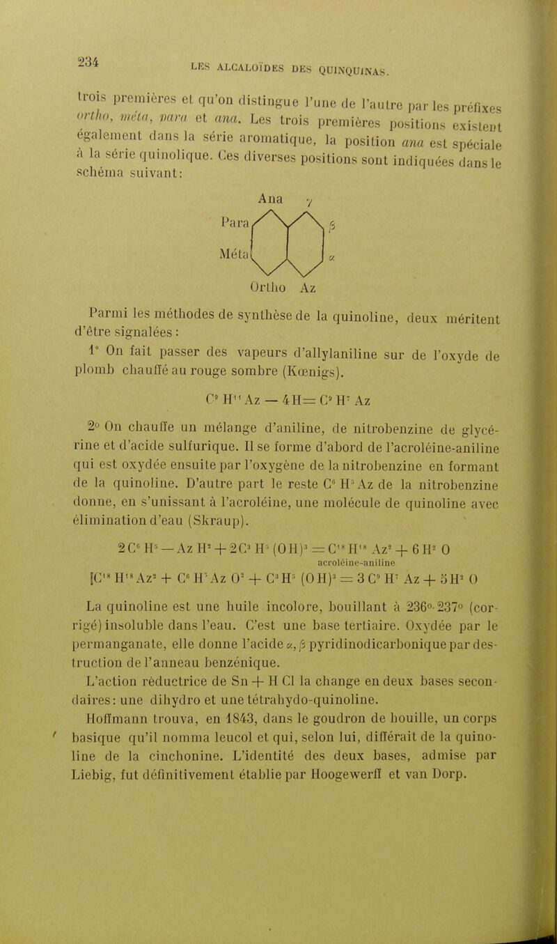 LES ALCALOÏDES DES QUINQUINAS. trois premières et qu'on distingue l'une de l'autre parles préfixes onho, meta, mm et ana. Les trois premières positions existent également dans la série aromatique, la position ana est spéciale a la série quinolique. Ces diverses positions sont indiquées dans le schéma suivant: Ana Para Méta Ortlio Az Parmi les méthodes de synthèse de la quinoline, deux méritent d'être signalées : 1° On fait passer des vapeurs d'allylaniline sur de l'oxyde de plomb chauïïé au rouge sombre (Kœnigs). C H^^Az — 4H=C» H' Az 2° On chauffe un mélange d'aniline, de nitrobenzine de glycé- rine et d'acide sullurique. Il se forme d'abord de l'acroléine-aniline qui est oxydée ensuite par l'oxygène de la nitrobenzine en formant de la quinoline. D'autre part le reste G H-Az de la nitrobenzine donne, en s'unissant à l'acroléine, une molécule de quinoline avec élimination d'eau (Skraup). 20 H» —Az H= + 2C^ HMOH)' =C'«H'« Az= + 6H= 0 acroléine-aniline pH^«Az=+ CH'Az 0-+ G'H= (OH)'= 3G» H Az+5H»0 La quinoline est une huile incolore, bouillant à 236°-237° (cor- rigé) insoluble dans l'eau. G'est une base tertiaire. Oxydée par le permanganate, elle donne l'acide «, p pyridinodicarbonique par des- truction de l'anneau benzénique. L'action réductrice de Sn + H Cl la change en deux bases secon- daires: une dihydro et une tétrahydo-quinoline. Hoffmann trouva, en 1843, dans le goudron de houille, un corps basique qu'il nomma leucol et qui, selon lui, différait de la quino- line de la cinchonine. L'identité des deux bases, admise par Liebig, fut définitivement établie par Hoogewerff et van Dorp.