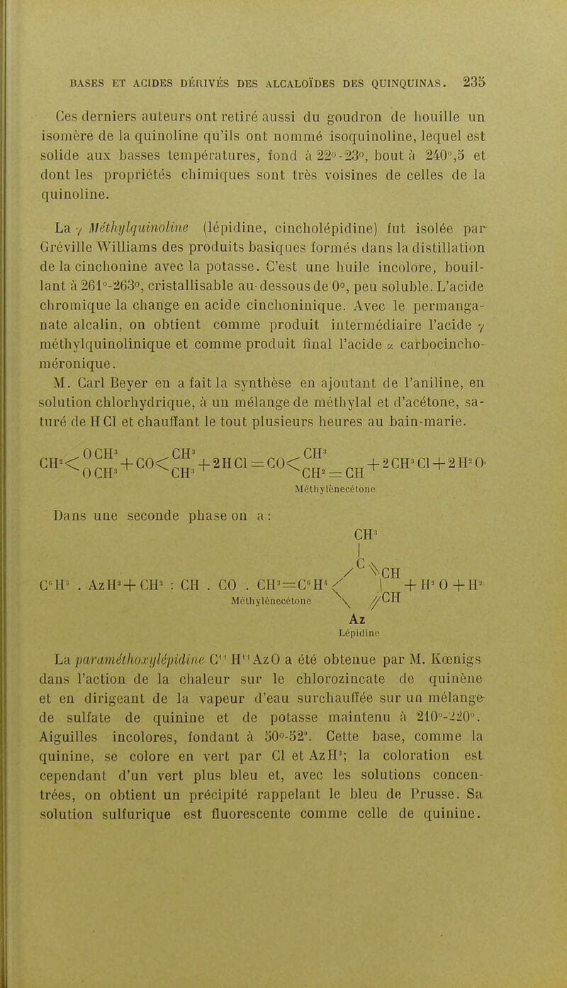 Ces derniers auteurs ont retiré aussi du goudron de houille un isomère de la quinoline qu'ils ont nommé isoquinoline, lequel est solide aux basses températures, fond à22-23o, bout à 240,5 et dont les propriétés chimiques sont très voisines de celles de la quinoline. La y méthylquinoline (lépidine, cincholépidine) fut isolée par Gréville Williams des produits basiques formés dans la distillation de la cinchonine avec la potasse. C'est une huile incolore, bouil- lant à 261''-263o, cristallisable au-dessous de 0°, peu soluble. L'acide cliromique la change eu acide cinchoniuique. Avec le permanga- nate alcalin, on obtient comme produit intermédiaire l'acide y méthylquinolinique et comme produit final l'acide a carbocincho- méronique. M. Garl Beyer en a fait la synthèse eu ajoutant de l'aniline, en solution chlorhydrique, à un mélange de méthylal et d'acétone, sa- turé de H Cl et chauffant le tout plusieurs heures au bain-marie. < 0 CH ' + C0< ^H^i 4- 2 H Cl = CO< ^ + - ' ^ ^'^ Méthylènecélone Dans une seconde phase on a : CH' I /^^CH CH^ . AzH=-f CH^ : CH . CO . Cff' = CH^^ J +H=0-f H^ Mélliylénecélone \ .^^H Az Lépidine La paraméthoxylépidina C^ ' H'^ AzO a été obtenue par M. Kœnigs dans l'action de la chaleur sur le chlorozincate de quinèue et en dirigeant de la vapeur d'eau surchauffée sur uq mélange de sulfate de quinine et de potasse maintenu à 210-2'10°. Aiguilles incolores, fondant à 50o-52°. Cette base, comme la quinine, se colore en vert par CletAzH'; la coloration est cependant d'un vert plus bleu et, avec les solutions concen- trées, on obtient un précipité rappelant le bleu de Prusse. Sa solution sulfurique est fluorescente comme celle de quinine.