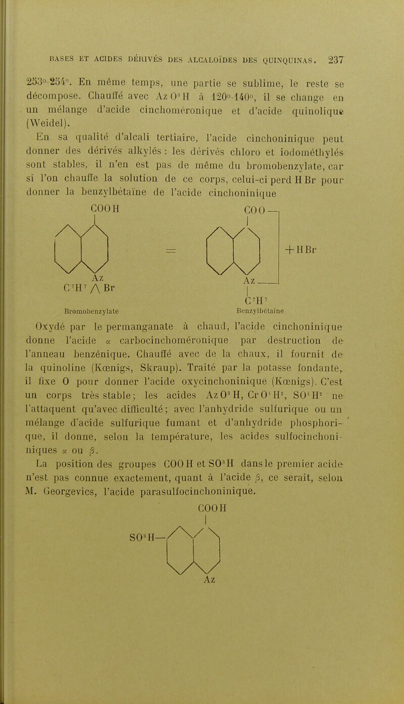 253o-2o4. En même temps, une partie se sublime, le reste se décompose. Chauffé avec AzO'H à 1200-140°, il se change en un mélange d'acide cinclioinéronique et d'acide quinolique (Weidel). En sa qualité d'alcali tertiaire, l'acide cinchoninique peut donner des dérivés alkylés : les dérivés chloro et iodométliyléa sont stables, il n'en est pas de même du bromobenzylate, car si l'on chauffe la solution de ce corps, celui-ci perd H Br pour donner la benzylbétaïne de l'acide cinchoninique COOH COO- + HBr Az C'H'ABr Az Benzylbétaïne Bromobenzylate Oxydé par le permanganate à chaud, l'acide cinchoninique donne l'acide « carbocinchoméronique par destruction de l'anneau benzénique. Chauffé avec de la chaux, il fournit de la quinoline (Kœnigs, Skraup). Traité par la potasse fondante,, il fixe 0 pour donner l'acide oxycinclioninique (Kœnigs). C'est un corps très stable; les acides AzO^H, CrO*H-, SO'H- ne l'attaquent qu'avec difficulté ; avec l'anhydride suif urique ou un mélange d'acide suif urique fumant et d'anhydride pliosphori- que, il donne, selon la température, les acides sulfocinchoni- niques a ou /3. La position des groupes COOH et SO'H dans le premier acide n'est pas connue exactement, quant à l'acide ,5, ce serait, selon M. Georgevics, l'acide parasulfocinchoninique. COOH I SO ' H—