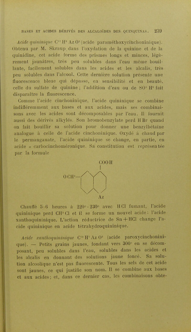 Acide quininique C'^ H AzO'(acide paraméthoxycihchoninique). Obtenu par M. Skraup dans l'oxydation de la quinine et de la quinidine, cet acide forme des prismes longs et minces, légè- rement jaunâtres, très peu solubles dans l'eau même bouil- lante, facilement solubles dans les acides et les alcalis, très peu solubles dans l'alcool. Cette dernière solution présente une fluorescence bleue qui dépasse, eu sensibilité et en beauté, celle du sulfate de quinine ; l'addition d'eau ou de SO'' il- fait disparaître la fluorescence. Comme l'acide cinchoninique, l'acide quininique se combine indifféremment aux bases et aux acides, mais ses combinai- sons avec les acides sont décomposables par l'eau. Il fournit aussi des dérivés alkylés. Son bromobenzylate perd H Br quand on fait bouillir sa solution pour donner une benzylbétaïne analogue à celle de l'acide cinchoninique. Oxydé à chaud par le permanganate, l'acide quininique se change, en partie, en acide « carbocinchoraéronique. Sa constitution est représentée par la formule Chaulïé 5-6 heures à 2200-230° avec H Cl fumant, l'acide quininique perd CH' Cl et il se forme un nouvel acide : l'acide xanthoquininique. L'action réductrice de Sn-|-HCl change l'a- cide quininique en acide tétrahydroquininique. Acide xanthoquininique C H'Az 0' (acide paroxycinchonini- que). — Petits grains jaunes, fondant vers 300 en se décom- posant, peu solubles dans l'eau, solubles dans les acides et les alcalis en donnant des solutions jaune foncé. Sa solu- tion alcoolique n'est pas fluorescente. Tous les sels de cet acide sont jaunes, ce qui justifie son nom. Il se combine aux bases et aux acides; et, dans ce dernier cas, les combinaisons obte- COOH