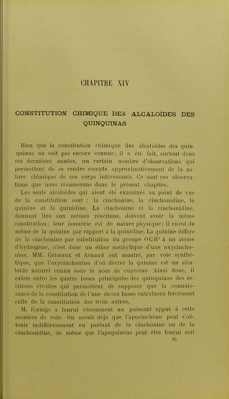 CHAPITRE XIV CONSTITUTION CHIMIQUE DES ALCALOÏDES DES QUINQUINAS Bien cfue la constitution chimique des alcaloïdes des quin- quinas ne soit pas encore connue; il a été fait, surtout dans ces dernières années, un certain nombre d'observations qui permettent de se rendre compte approximativement de la na- ture chimique de ces corps intéressants. Ce sont ces observa- tions que nous résumerons dans le présent chapitre. Les seuls alcaloïdes qui aient été examinés au point de vue de la constitution sont : la cinchonine, la cinchonidine, la quinine et la quinidine. La cinchonine et la cinchonidine, donnant lieu aux mêmes réactions, doivent avoir la même constitution; leur isomérie est de nature physique ; il en est de même de la quinine par rapport à la quinidine. La quinine diffère de la cinchonine par substitution du groupe OC H' à un atome d'hydrogène, c'est donc un éther méthylique d'une oxycincho- nine. MM. Griuiaux et Arnaud ont montré, par voie synthé- tique, que l'oxycinchonine d'où dérive la quiniue est un alca- loïde naturel connu sous le nom de cupréine. Ainsi donc, il existe entre les quatre bases principales des quinquinas des re- lations étroites qui permettent de supposer que la connais- sance de la constitution de l'une de ces bases entraînera forcément celle de la constitution des trois autres. M. Kœnigs a fourni récemment un puissant appui à celte manière de voir. On savait déjà que l'apocinchène peut s'ob- tenir indifféremment en partant de la cinchonine ou de la cinchonidine, de même que l'apoquinène peut être fourni soit IG