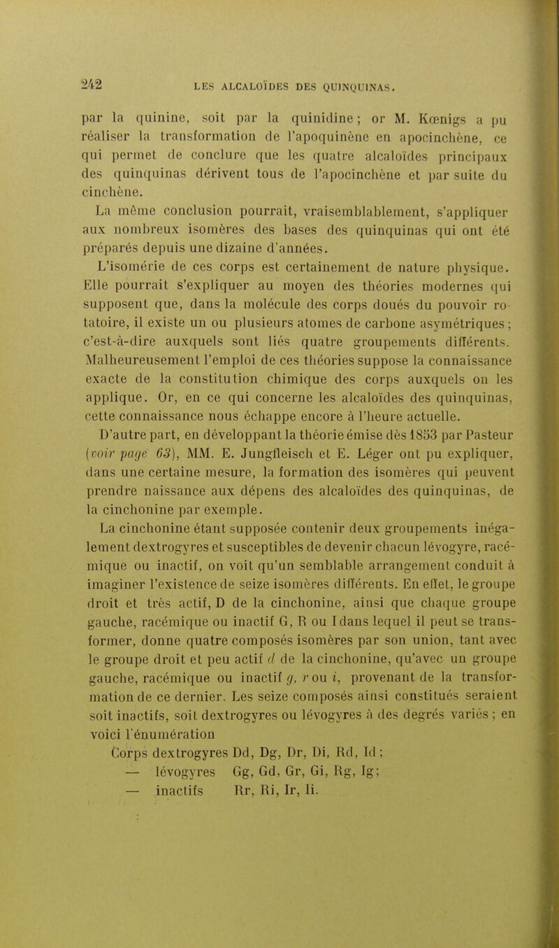 par la quinine, soit par la quinidine ; or M. Kœnigs a pu réaliser la transformation de l'apoquinène en apocinchène, ce qui permet de conclure qiie les quatre alcaloïdes principaux des quinquinas dérivent tous de l'apocincliène et par suite du cincliène. La môme conclusion pourrait, vraisemblablement, s'appliquer aux nombreux isomères des bases des quinquinas qui ont été préparés depuis une dizaine d'années. L'isomérie de ces corps est certainement de nature physique. Elle pourrait s'expliquer au moyen des théories modernes qui supposent que, dans la molécule des corps doués du pouvoir ro tatoire, il existe un ou plusieurs atomes de carbone asymétriques ; c'est-à-dire auxquels sont liés quatre groupements différents. Malheureusement l'emploi de ces théories suppose la connaissance exacte de la constitution chimique des corps auxquels ou les applique. Or, en ce qui concerne les alcaloïdes des quinquinas, cette connaissance nous échappe encore à l'heure actuelle. D'autre part, en développant la théorie émise dès 1833 par Pasteur (voir page 63), MM. E. Jungfleisch et E. Léger ont pu expliquer, dans une certaine mesure, la formation des isomères qui peuvent prendre naissance aux dépens des alcaloïdes des quinquinas, de la cinchonine par exemple. La cinchonine étant supposée contenir deux groupements inéga- lement dextrogyres et susceptibles de devenir chacun lévogyre, racé- mique ou inactif, on voit qu'un semblable arrangement conduit à imaginer l'existence de seize isomères différents. En effet, le groupe droit et très actif, D de la cinchonine, ainsi que chaque groupe gauche, racéraique ou inactif G, R ou Idans lequel il peut se trans- former, donne quatre composés isomères par son union, tant avec le groupe droit et peu actif (/ de la cinchonine, qu'avec un groupe gauche, racémique ou inactif (/, r ou provenant de la transfor- mation de ce dernier. Les seize composés ainsi constitués seraient soit inactifs, soit dextrogyres ou lévogyres à des degrés variés ; en voici l'énuniération Corps dextrogyres Dd, Dg, Dr, Di, Rd, Id ; — lévogyres Gg, Gd, Gr, Gi, Rg, Ig; — inactifs Rr, Ri, Ir, li.