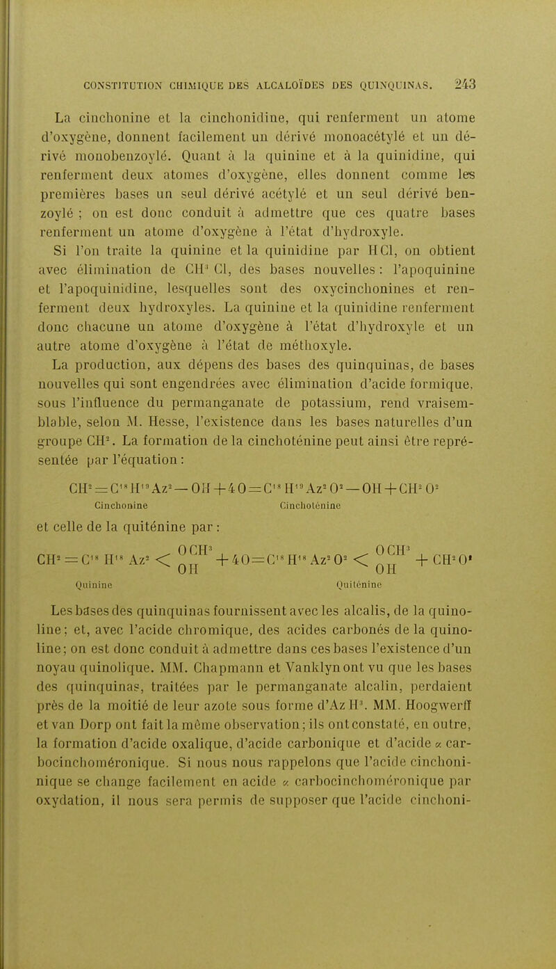 La cinchonine et la cinchonidine, qui renferment un atome d'oxygène, donnent facilement un dérivé monoacétylé et un dé- rivé mouobenzoylé. Quant à la quinine et à la quinidiue, qui renferment deux atomes d'oxygène, elles donnent comme les premières bases un seul dérivé acétylé et un seul dérivé ben- zoylé ; on est donc conduit à admettre que ces quatre bases renferment un atome d'oxygène à l'état d'hydroxyle. Si l'on traite la quinine et la quinidiue par HCl, on obtient avec élimination de ClI' Cl, des bases nouvelles : l'apoquinine et l'apoquinidine, lesquelles sont des oxycinchoniues et ren- ferment deux hydroxyles. La quinine et la quinidiue renferment donc chacune un atome d'oxygène à l'état d'hydroxyle et un autre atome d'oxygène à l'état de méthoxyle. La production, aux dépens des bases des quinquinas, de bases nouvelles qui sont engendrées avec élimination d'acide formique, sous l'influence du permanganate de potassium, rend vraisem- blable, selon M. Hesse, l'existence dans les bases naturelles d'un groupe CH-. La formation delà cinchoténine peut ainsi être repré- sentée par l'équation : CH°- = C'''H'Az^ —Oîl + 40=:C'«H^»Az'-0= —OH + GH^O= Cinchonine Cinciiolénine et celle de la quiténine par : CH= = C^« H'« Az= < 4-40 = C'H^''Az=0^ <  + CR^O* OH (JH Quinine Quilénine Les bases des quinquinas fournissent avec les alcalis, de la quino- line; et, avec l'acide chromique, des acides carbonés de la quino- line; on est donc conduit à admettre dans ces bases l'existence d'un noyau quinolique. MM. Chapmann et Vanklynont vu que les bases des quinquinas, traitées par le permanganate alcalin, perdaient près de la moitié de leur azote sous forme d'Az H''. MM. Hoogwerfï et van Dorp ont fait la môme observation; ils ont constaté, en outre, la formation d'acide oxalique, d'acide carbonique et d'acide « car- bocinchoméronique. Si nous nous rappelons que l'acide cinchoni- nique se change facilement en acide « carbocinchoméronique par oxydation, il nous sera permis de supposer que l'acide rinrlioni-