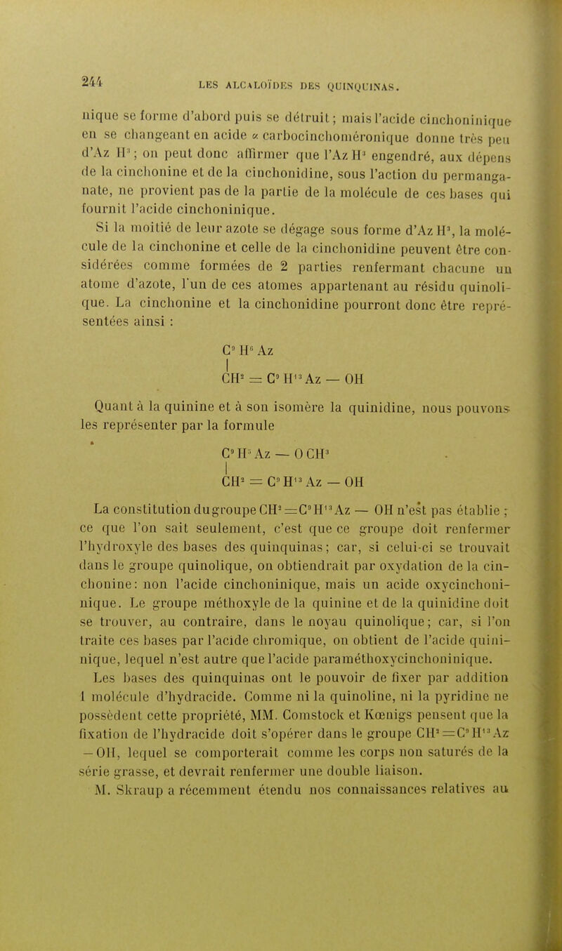nique se forme d'abord puis se détruit; mais l'acide ciuchoninique en se cluuigeant en acide « carbocinclioméronique donne très peu d'Az II'; ou peut donc aiïirmer que l'Az engendré, aux dépens de la cinchonine et de la ciochonidine, sous l'action du permanga- nate, ne provient pas de la partie de la molécule de ces bases qui fournit l'acide cinchoninique. Si la moitié de leur azote se dégage sous forme d'Az H', la molé- cule de la cinchonine et celle de la cinchonidine peuvent être con- sidérées comme formées de 2 parties renfermant chacune un atome d'azote, lun de ces atomes appartenant au résidu quinoli- que. La cinchonine et la cinchonidine pourront donc être repré- sentées ainsi : C H Az I GH^ = C=H^'Az — OH Quant à la quinine et à son isomère la quinidine, nous pouvons les représenter par la formule G» H ■ Az — 0 CH ' I CH^ = GH^^ Az — OH La constitution dugroupeGH—GH'» Az — OH n'est pas établie ; ce que l'on sait seulement, c'est que ce groupe doit renfermer l'hydroxyle des bases des quinquinas ; car, si celui-ci se trouvait dans le groupe quinolique, ou obtiendrait par oxydation de la cin- chonine: non l'acide cinchoninique, mais un acide oxycinchoni- nique. Le groupe méthoxyle de la quinine et de la quinidine doit se trouver, au contraire, dans le noyau quinolique; car, si l'on traite ces bases par l'acide cliromique, on obtient de l'acide quini- nique, lequel n'est autre que l'acide paraméthoxycinchouinique. Les bases des quinquinas ont le pouvoir de fixer par addition 1 molécule d'hydracide. Gomme ni la quinoline, ni la pyridine ne possèdent cette propriété, MM. Gomstock et Kœnigs pensent que la fixation de l'hydracide doit s'opérer dans le groupe GH'=GH'-'Az -011, lequel se comporterait comme les corps non saturés de la série grasse, et devrait renfermer une double liaison. M. Skraup a récemment étendu nos connaissances relatives au