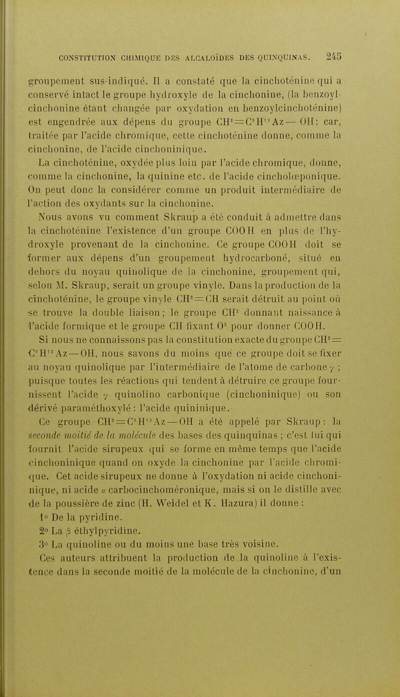 groupement sus-indiqué. Il a constaté que la cinchoténine qui a conservé intact le groupe hydroxyle de la cinchonine, (la benzoyl- cinchonine étant changée par oxydation en benzoylcinchotcnine) est engendrée aux dépens du groupe CH' = C''H^'Az— OU; car, traitée par l'acide chromique, cetLe cinchoténine donne, comme la cinchonine, de l'acide cinchoninique. La cinchoténine, oxydée plus loin par l'acide chromique, donne, comme la cinchonine, la quinine etc. de l'acide cincholœponique. On peut donc la considérer comme un produit intermédiaire de l'action des oxydants sur la cinchonine. Nous avons vu comment Skraup a été conduit à admettre dans la cinchoténine l'existence d'un groupe COOH en plus de l'hy- droxyle provenant de la cinchonine. Ce groupe COOH doit se former aux dépens d'un groupement hydrocarboné, situé en dehors du noyau quinolique de la cinchonine, groupement qui, selon M. Skraup, serait un groupe vinyle. Dans la production de la cinchoténine, le groupe vinyle CH- = CH serait détruit au point où se trouve la double liaison; le groupe CH- donnant naissance à ■l'acide formique et le groupe CH fixant 0- pour donner COOH. Si nous ne connaissons pas la constitution exacte du groupe CH''^: CH'^Az — OH, nous savons du moins que ce groupe doit se fixer au noyau quinolique par l'intermédiaire de l'atome de carbone 7 ; puisque toutes les réactions qui tendent à détruire ce groupe four- nissent l'acide 7 quinolino carbonique (cinchoninique) ou son dérivé paraméthoxylé : l'acide quiniuique. Ce groupe CH^ = CH^'Az — 011 a été appelé par Skraup: la seconde moitié de la molécule des bases des quinquinas ; c'est lui qui fournit l'acide sirupeux qui se forme en même temps que l'acide cinchoninique quand on oxyde la cinchonine par l'acide chromi- que. Cet acide sirupeux ne donne à l'oxydation ni acide cinchoni- nique, ni acide « carbocinchoméronique, mais si on le distille avec de la poussière de zinc (H. Weidel et K. Hazura) il donne : 1° De la pyridine. 2° La ,'3 étiiylpyridine. 3 La quinoline ou du moins une base très voisine. Ces auteurs attribuent la production de la quinoline à l'exis- tence dans la seconde moitié de la molécule de la cinchonine, d'un