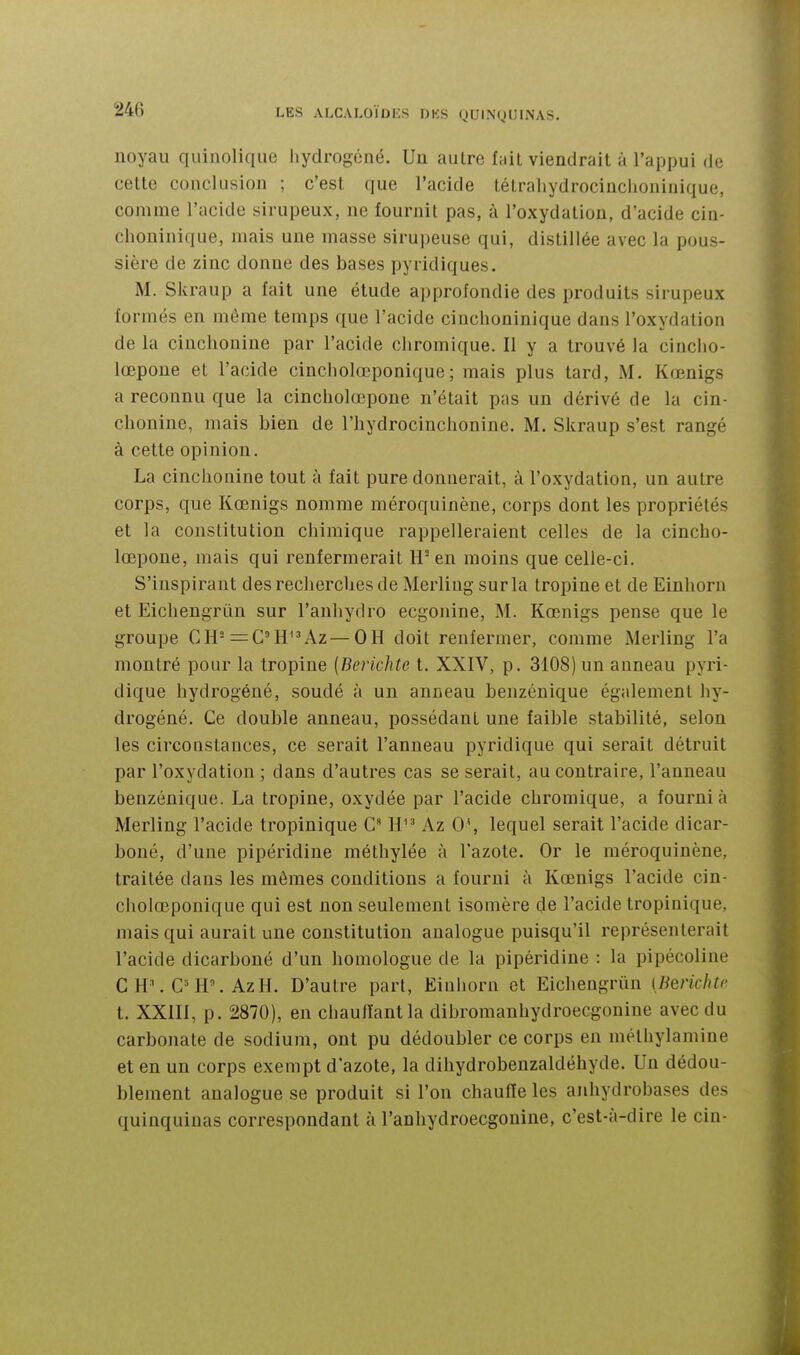noyau quinolique hydrogéné. Un autre fait viendrait à l'appui de cette conclusion ; c'est que l'acide tétrahydrocinchoninique, comme l'acide sirupeux, ne fournit pas, à l'oxydation, d'acide cin- choninique, mais une niasse sirupeuse qui, distillée avec la pous- sière de zinc donne des bases pyridiques. M. Skraup a fait une étude approfondie des produits sirupeux formés en môme temps que l'acide cinchoninique dans l'oxydation de la cinchonine par l'acide chromique. Il y a trouvé la cinclio- lœpone et l'acide cincholœponique; mais plus tard, M. Koenigs a reconnu que la cincholœpone n'était pas un dérivé de la cin- chonine, mais bien de l'hydrociuchonine. M. Skraup s'est rangé à cette opinion. La cinchonine tout à fait pure donnerait, à l'oxydation, un autre corps, que Kœnigs nomme méroquinène, corps dont les propriétés et la constitution chimique rappelleraient celles de la cincho- lœpone, mais qui renfermerait H en moins que celle-ci. S'inspirant des recherches de Merliug sur la tropine et de Einhorn et Eichengrûn sur l'anhydro ecgonine, M. Kœnigs pense que le groupe CH==C''HAz—OH doit renfermer, comme Merling l'a montré pour la tropine (Berichte t. XXIV, p. 3108) un anneau pyri- dique hydrogéné, soudé à un anneau benzénique également hy- drogéné. Ce double anneau, possédant une faible stabilité, selon les circonstances, ce serait l'anneau pyridique qui serait détruit par l'oxydation ; dans d'autres cas se serait, au contraire, l'anneau benzénique. La tropine, oxydée par l'acide chromique, a fourni à Merling l'acide tropinique G H Az 0', lequel serait l'acide dicar- boné, d'une pipéridine méthylée à l'azote. Or le méroquinène, traitée dans les mômes conditions a fourni à Kœnigs l'acide cin- cholœponique qui est non seulement isomère de l'acide tropinique, mais qui aurait une constitution analogue puisqu'il représenterait l'acide dicarboné d'un homologue de la pipéridine : la pipécoline CH\C'H'.AzH. D'autre part, Einhorn et Eichengriin [Berichte t. XXIII, p. 2870), en chauffant la dibromanhydroecgonine avec du carbonate de sodium, ont pu dédoubler ce corps en méthylamine et en un corps exempt d'azote, la dihydrobeuzaldéhyde. Un dédou- blement analogue se produit si l'on chauffe les anhydrobases des quinquinas correspondant à l'anhydroecgonine, c'est-à-dire le cin-