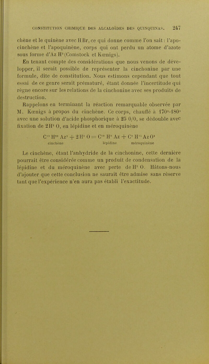 clîène et le quiaène avec II Br, ce qui donne comme l'on sait : l'apo- cinchène et l'apoquinène, corps qui ont perdu un atome d'azote sous forme d'Az H'(Comslock et Kœnigs). £n tenant compte des considérations que nous venons de déve- lopper, il serait possible de représenter la cinclionine par une formule, dite de constitution. Nous estimons cependant que tout essai de ce genre serait prématuré, étant donnée l'incertitude qui règne encore sur les relations de la cinclionine avec ses produits de destruction. Rappelons en terminant la réaction remarquable observée par M. Kœnigs à propos du cinchène. Ce corps, chauffé à ITOo-lSO avec une solution d'acide phosphorique à 25 0/0, se dédouble avec fixation de 2H^ 0, en lépidine et en méroquinène CH Az- + 2H^ 0=0 H Az + C» H^ = AzO= cinchène lépidine méroquinène Le cinchène, étant l'anhydride de la cinchonine, cette dernière pourrait être considérée comme un produit de condensation de la lépidine et du méroquinène avec perte deH-0. Hâtons-nous d'ajouter que cette conclusion ne saurait être admise sans réserve tant que l'expérience n'en aura pas établi l'exactitude.