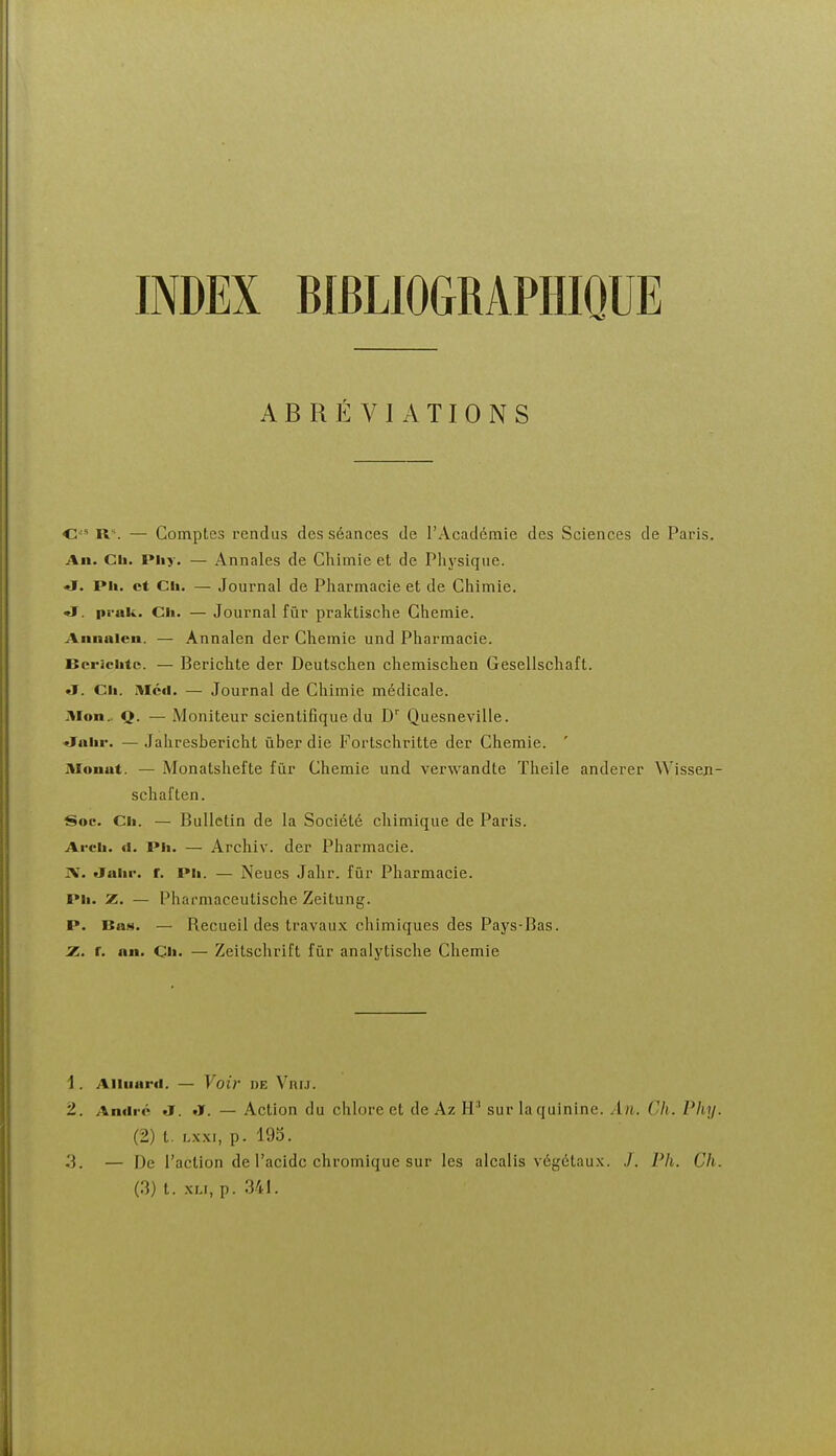 INDEX BIBLIOGRAPHIQUE ABRÉVIATIONS O'' U\ — Comptes rendus des séances de l'Académie des Sciences de Paris. An. Cil. Pliy. — Annales de Chimie et de Physique, «ï. Pli. et Cil. — Journal de Pharmacie et de Chimie. «I. prak. Ch. — Journal fur praktische Chemie. Annalen. — Annalen der Chemie und Pharmacie. Bcriclitc. — Berichte der Deutschen chemisclien Gesellschaft. «J. Cil. HIcil. — Journal de Chimie médicale. Mon.. Q. — Moniteur scientifique du D' Quesneville. «Jaiir. — Jahresbericht ùber die Fortschritte der Chemie. ' Monat. — Monatshefte fùr Chemie und verwandte Theile anderer Wissen- schaften. Soc. Ch. — Bulletin de la Société chimique de Paris. Arch. ti. Ph. — Archiv. der Pharmacie. IV. «Jahr. r. Ph. — Neues Jahr. fùr Pharmacie. Ph. z. — Pharmaceutische Zeitung. P. Bas. — Recueil des travau.K chimiques des Pays-Bas. r. an. Ch. — Zeitschrift fur analytisclie Chemie 1. Aiiiiard. — Voir DE Vni.i. 2. André a. «ï. — Action du chlore et de Az H'' sur la quinine. An. Ch. Phy. (2) t. hxxi, p. 195. ,'3. — De l'action de l'acide chromique sur les alcalis végétau.x. J. Ph. Ch. (3) t. xu, p. 341.