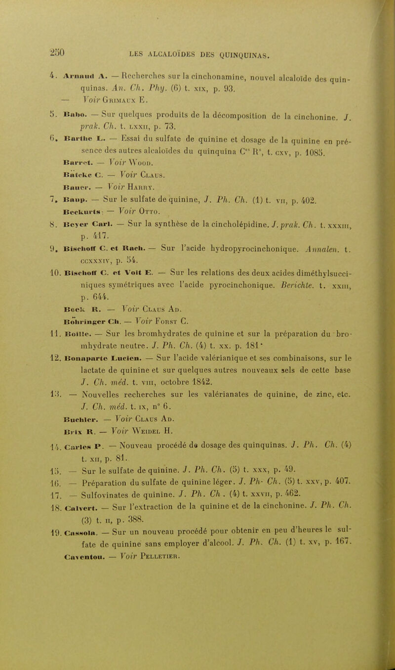 4. Ariiiiiiii A. — Recherches sur la cinchonamine, nouvel alcaloïde des quin- quinas. An. Ch. Phy. (6) t. xix, p. 93. — ^ oir Grimaux E. Jj. Bni»o. — Sur quelques produits de la décompo.silion de la cinchonine. /. prak. Ch. t. lxxii, p. 73. (). BuHlie L. — Essai du sulfate de quinine et dosage de la quinine en pré- sence des autres alcaloïdes du quinquina C U, t. cxv, p. 1085. BariN>t. — Voir WooD. Batokc C. — Voir Claus. RaïKM-. — Voir HAnnY. 7. Baiip. — Sur le sulfate de quinine, /. Ph. Ch. (1) t. vu, p. 402. BceUiirts-. — Voil' Otto. 8. Bcyei' Cari. — Sur la synthèse de la cincholépidine. J.prak. Ch. t. xxxiii, p. 417. 9. BiNchoir C. et Bach. — Sur l'acide hydropyrocinchonique. Annalen. t. ccxxxiv, p. 54. 10. Bisciioir C. et Volt E. — Sur les relations des deux acides diméthylsucci- niques symétriques avec l'acide pyrocinchonique. Berichte. t. xxiii, p. 644. Bock B. — Voir Claus Ad. Boiiringer Ch. — Voir FoRsr C. 11. BoiiEe. — Sur les bromhydrates de quinine et sur la préparation du bro- mhydrate neutre. J. Ph. Ch. (4) t. xx. p. 181 12. Bonaparte Lucien. — Sur l'acide valérianique et ses combinaisons, sur le lactate de quinine et sur quelques autres nouveaux sels de cette base J. Ch. méd. t. VIII, octobre 1842. l'i. — Nouvelles recherches sur les valérianates de quinine, de zinc, etc. /. Ch. méd. t. IX, n° 6. Buchler. — Voir Claus Ad. Brix B. — Voir Weidel h. 14. Caries P. — Nouveau procédé do dosage des quinquinas. J. Ph. Ch. (4) t. XII, p. 81. 15. — Sur le sulfate de quinine. J. Ph. Ch. (5) t. xxx, p. 49. !(} _ Préparation du sulfate de quinine léger. /. Ph- Ch. (5) t. xxv, p. 407. 17. — Sulfovinates de quinine. /. Ph. Ch . (4) t. xxvii, p. 462. 18. Calvert. — Sur l'extraction de la quinine et de la cinchonine. /. Ph. Ch. (3) t. II, p. 388. 19. Cas«ola. — Sur un nouveau procédé pour obtenir en peu d'heures le sul- fate de quinine sans employer d'alcool. /. Ph. Ch. (1) t. xv, p. 167. Caventou. — Voir Pelletier.