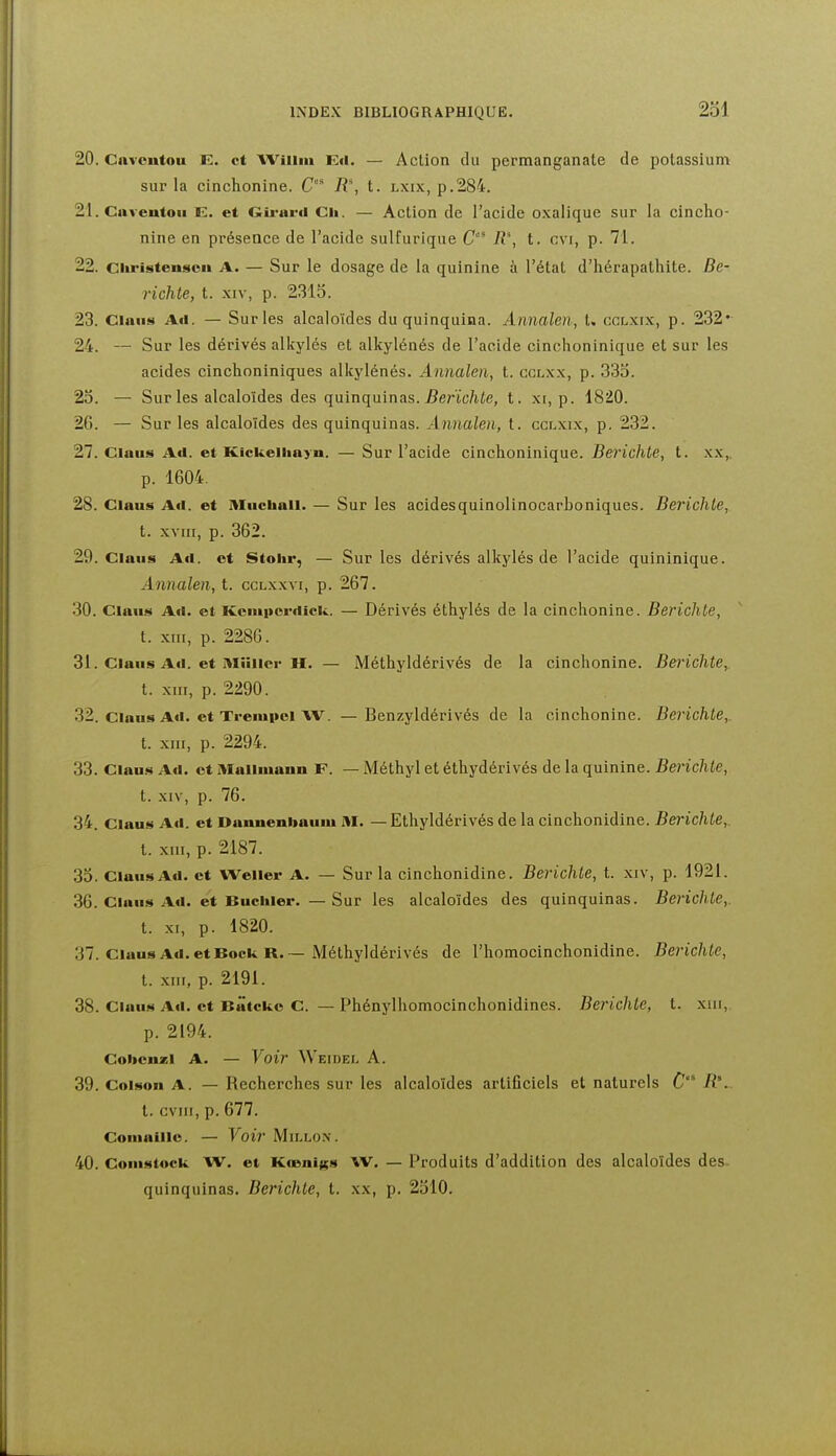20. Cnvcutou K. et AViiim Ed. — Action du permanganate de potassium sur la cinchonine. C' 11% t. lxix, p.284. 21. Cuveutou E. et Gii'urd Ch. — Action de l'acide oxalique sur la cincho- nine en présence de l'acide sulfurique C R\ t. cvi, p. 71. 22. ciiristensoii A. — Sur le dosage de la quinine à l'état d'hérapathite. De- richle, t. xiv, p. 2313. 23. Clans Ad. — Sur les alcaloïdes du quinquina. Annalen, t. ccr.xix, p. 232* 24. — Sur les dérivés alkylés et alkylénés de l'acide cinchoninique et sur les acides cinchoniniques alkylénés. Annalen, t. cclxx, p. 333. 23. — Sur les alcaloïdes des quinquinas. 5erïc/ife, t. x[, p. 1820. 26. — Sur les alcaloïdes des quinquinas. Annalen, t. cclxix, p. 232. 27. Clans Ad. et Kickelliayn. — Sur l'acide cinchoninique. Berichle, t. .\x,. p. 1604. 28. Claus Ad. et Miichall. — Sur les acidesquinolinocarboniques. Berichte, t. xviii, p. 362. 29. Ciaus Ad. et Stoiir, — Sur les dérivés alkylés de l'acide quininique. Annalen, t. cclxxvi, p. 267. 30. Clans Ad. et Kcniiiordîck. — Dérivés éthylés de la cinchonine. Berichte, t. xnr, p. 2286. 31. Claus Ad. et Miiiicr H. — Méthyldérivés de la cinchonine. Berichte,. t. XIII, p. 2290. 32. Clans Ad. et Trenipei W. —Benzyldérivés de la cinchonine. Berichle,. t. XIII, p. 2294. 33. Clans Ad. et Mallmann F. — Méthyl et éthydérivés de la quinine. Bei'ichte, t. XIV, p. 76. 34. Clans Ad. et Danuenbauui M. — Ethyldérivés de la cinchonidine. Berichte,. t. XIII, p. 2187. 33. Clans Ad. et Welier A. — Sur la cinchonidine. Berichte, t. xiv, p. 1921. 36. Clans Ad. et Bnciiier. — Sur les alcaloïdes des quinquinas. Berichte,. t. XI, p. 1820. 37. Clans Ad. et Bock R.~ Méthyldérivés de l'homocinchonidine. Berichte, t. .xiii, p. 2191. 38. Clans Ad. et Batcko C. — Phénylhomocinchonidines. Berichte, t. xiii, p. 2194. Cohcnzl A. — Voir Weidel A. 39. Coison A. — Recherches sur les alcaloïdes artificiels et naturels t. cviir, p. 677. Comaiilc. — Voir Mii.lo.v. 40. Comstock W. et KœniKs W. — Produits d'addition des alcaloïdes des- quinquinas. Berichte, t. xx, p. 2310.