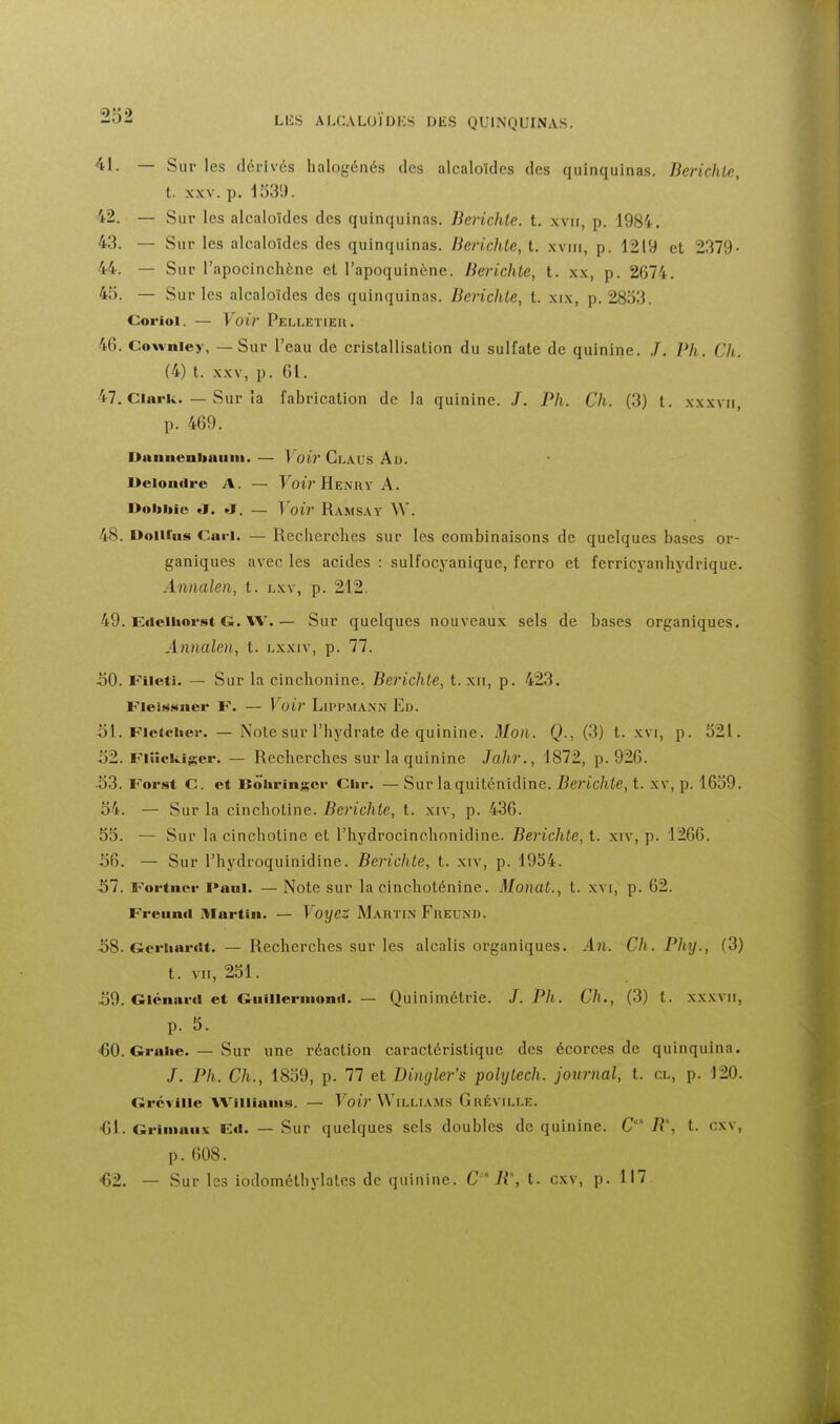 2o2 41. — Sur les dérivés halogénés des alcaloïdes des quinquinas. Berichte, t. XXV. p. 153'.). 42. — Sur les alcaloïdes des quinquinas. Berichte. t. xvii, p. 198i. 43. — Sur les alcaloïdes des quinquinas. BeridUc, t. xviii, p. 1219 et 2379- 44. — Sur l'apocinchène et l'apoquinène. Berichte, t. x.\, p. 2674. 45. — Sur les alcaloïdes des quinquinas. Berichte, t. xtx, p. 2853, Corioi. — Voir Pelletier. 46. Cowniey, — Sur l'eau de cristallisation du sulfate de quinine. .7. Vh. Ch. (4) t. XXV, p. 61. 47. Clark. — Sur la fabrication de la quinine. .T. Ph. Ch. (3) t. xxxvii, p. 469. Dnnnenbaiim. — \oir Claus Au. Deioiifire A. — Foir Henry A. Dobbic a. ♦!. — Voir Ramsay \\'. 48. DoiUus Cari. — Recherches sur les combinaisons de quelques bases or- ganiques avec les acides : sulfocyanique, ferro et ferricyanhydrique. Annalen, t. lxv, p. 212. 49. Etielliorst G. W.— Sur quelques nouveaux sels de bases organiques. Annalen., t. lxxiv, p. 77. 50. Fileti. — Sur la cinchonine. Berichte, t. xii, p. 423. FieiMMuer F. — Voir Lippmann Eu. 51. Fletciier. — Note sur l'hydrate de quinine. Mon. Q., (3) t. xvi, p. 521. 52. Fiiîckiger. — Recherches sur la quinine Jahr., 1872, p. 926. 53. Forst C. et BoUringei- Ciir. — Sur la quiténidine. Berichte, t. xv, p. 1659. 54. — Sur la cinchotine. Berichte, t. xiv, p. 436. 55. — Sur la cinchotine et l'hydrocinchonidinc. Berichte, t. xiv, p. 1266. 56. — Sur l'hydroquinidine. Berichte, t. xiv, p. 1954. 57. Fortiier I*aul. — Note sur la cinchoténine. Monat., t. xvi, p. 62. Freiind IVIartin. — Voyez Martin Freund. 58. Gcriiar<it. — Recherches sur les alcalis organiques. An. Ch . Phy., (3) t. VII, 251. 59. Gicnar»! et Giiillermonil. — Quinimétrie. J. Ph. Ch., (3) t. xxxvii, p. 5. ■60. Grahe. — Sur une réaction caractéristique des écorces de quinquina. /. Ph. Ch., 1859, p. 77 et Dingler's polytech. journal, t. cl, p. 120. Grcville WillianiM. — Voir Williams Gréville. ■61. Griiiiaiiit Ert. — Sur quelques sels doubles de quinine. C R, t. cxv, p. 608. •62. — Sur les iodométhylates de quinine. C 'R\ t. cxv, p. 117