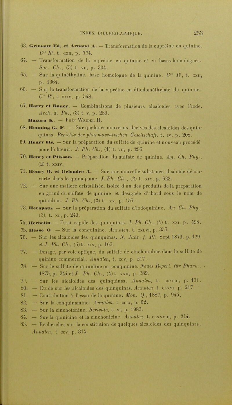 63. Criiiiniix Eil, et Arnniid A. — Tfansformation de la cuprélne en quinine. C R% t. c.xii, p. 774. 64. — Transformation de la cuprcine en quinine et en bases homologues. Soc. Ch., (3) t. VII, p. 304. 6o. — Sur la quinéthyline. base homologue de la quinine. C 11% t. cxii, p. 1364. 66. — Sur la transformation de la cupréine en diiodométhylate de quinine. C R, t. cxiv, p. 548. 67. Harry et Baiicr. — Combinaisons de plusieurs alcaloïdes avec l'iode. Arch. d. Ph., (3) t. v, p. 289. Hazura K. — Voir Weidel H. 68. Hennins Gr. F. — Sur quelques nouveaux dérivés des alcaloïdes des quin- quinas. Berichte der pharinaceutischen Gesellschaft. t. iv, p. 208. 69. Ileiu-y iiis. — Sur la préparation du sulfate de quinine et nouveau procédé pour l'obtenir. /. Ph. Ch., (1) t. vu, p. 296. 70. Heni-y et PUsson.— Préparation du sulfate de quinine. An. Ch. Phy., (2) t. XXIV. 71. Henry O. et Deloncire A. — Sur une nouvelle substance alcaloïde décou- verte dans le quina jaune. J. Ph. Ch., (2) t. xix, p. 623. 72. — Sur une matière cristallisée, isolée d'un des produits de la préparation en grand du sulfate de quinine et désignée d'abord sous le nom de quinidine. /. Ph. Ch., (2) t. xx, p. 157. 73. Herapatii. — Sur la préparation du sulfate d'iodoquinine. An. Ch. Phy., (3) , t. XL, p. 249. 74. Herbelin. — Essai rapide des quinquinas. J. Ph. Ch., (4) t. xxi, p. 498. 7i5. Hesse O. — Sur la conquinine. Annalen, t. cxlvi, p. 337. 76. — Sur les alcaloïdes des quinquinas. N. Jahr. f. Ph. Sept 1873, p. 129. et J. Ph. Ch., (o)t. XIX, p. 163. 77. — Dosage, par voie optique, du sulfate de cinchonidine dans le sulfate de quinine commercial. Annalen, t. ccv, p. 217. 78. — Sur le sulfate de quinidine ou conquinine. Neues Repert. fiir Pharni. . 1875, p. 344 et/. Ph. Ch., (4) t. xxii, p. 389. 7). — Sur les alcaloïdes des quinquinas. Annalen, t. ccxliii, p. 131. 80. — Etude sur les alcaloïdes des quinquinas. Annalen, t. clxvi, p. 217. 81. — Contribution à l'essai delà quinine. Mon. Q., 1887, p. 945. 82. — Sur la conquinamine. Annalen. t. ccix, p. 62. 83. — Sur la cinchoténine, Berichte, t. xi, p. 1983. 84. — Sur la quinicine et la cinchonicine. Annalen, t. clxxviii, p. 244. 85. — Recherches sur la constitution de quelques alcaloïdes des quinquinas. Annalen, t. ccv, p. 314.