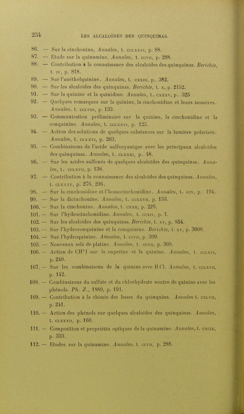 86. — Sur la cinchonine, Annaloi, t. ccl.x.wi, p. 88. 87. — Ktude sur la quinamine. Annalen, t. ccvii, p. 288. 88. — Contribution k la connaissance des alcaloïdes des quinquinas. Berichte, t. IV, p. 818. 89. — Sur l'anétholquinine. Annalen, t. c.kxiii, p. 382. 90. — Sur les alcaloïdes des quinquinas. Berichte, t. \, p. 21b2. 91. — Sur la quinine et la quinidine. Annalen, t. cxxw, p. 325 92. — Quelques remarques sur la quinine, la cinohonidine et leurs isomères. Annalen. t. cclviii, p. 133. 93. — Communication préliminaire sur la quinine, la cinchonidine et la conquinine. Annalen, t. cclx.wi, p. 125. 94. — Action des solutions de quelques substances sur la lumière polarisée. Annalen, t. clxxvi, p. 203. 95. — Combinaisons de l'acide sulfocyanique avec les principaux alcaloïdes des quinquinas. Annalen, t. clxxxi, p. 48. 96. — Sur les acides sulfonés de quelques alcaloïdes des quinquinas. Anna- len, t. ccLxvii, p. 138. 97. — Contribution à la connaissance des alcaloïdes des quinquinas. Annalen, t. cLx.xxv, p. 276, 296. 98. — Sur la cinchonidine et l'homocinchonidine. Annalen, t. ccv, p. 194. 99. — Sur la diclnchonine. Aîinalen, t. ccxxvii, p. 153. 100. — Sur la cinchonine. Annalen, t. cxxii, p. 226. 101. — Sur l'hydrocinchonidine. Annalen, t. ccxiv, p. 1. 102. — Sur les alcaloïdes des quinquinas. Berichte, t. xv, p. 854. 103. — Sur l'hydroconquinine et la conquinine. Berichte, t. xv, p. 3008. 104. — Sur l'hydroquinine. Annalen, t. ccvii, p. 309. 105. — Nouveaux sels de platine. Annalen, t. ccvii, p. 309. 106. — Action de CH^I sur la cupréine et la quinine. Annalen, t. cclxvi, p. 240. 107. — Sur les combinaisons de la quinine avec H Cl. Annalen, t. cclxvii, p. 142. 108. — Combinaisons du sulfate et du chlorhydrate neutre de quinine avec les phénols. Ph. Z., 1889, p. 191. 109. — Contribution à la chimie des bases du quinquina. Annalen t. cxlvii, p. 241. 110. — Action des phénols sur quelques alcaloïdes des quinquinas. Annalen, t. CLXXXII, p. 160. 111. — Composition et propriétés optiques de la quinamine. Annalen, t. c.xcix, p. 333. 112. — Etudes sur la quinamine. Annalen. t. ccvii, p. 288.