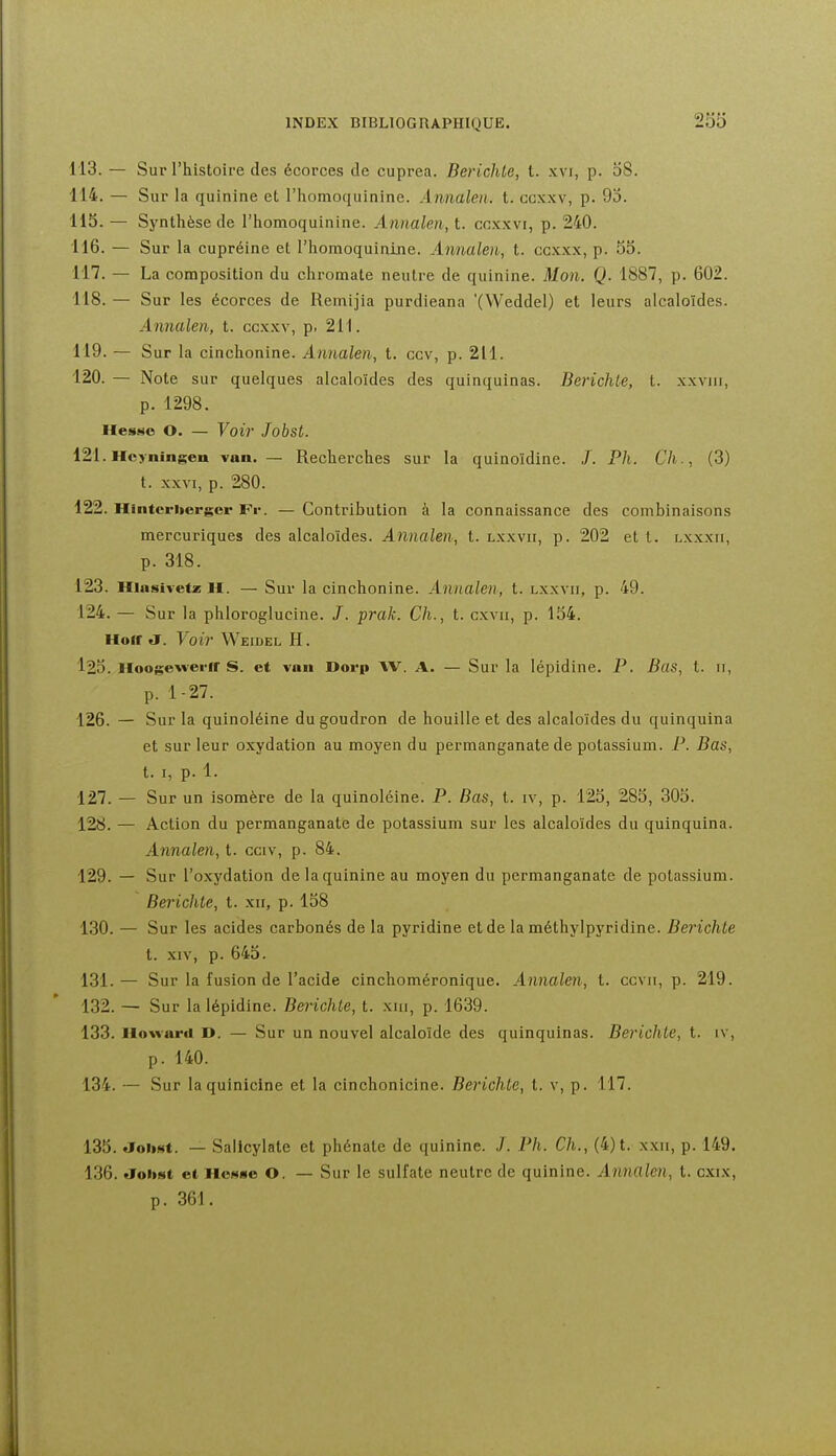 113. — Sur l'histoire des écorces de cuprea. Berichte, t. xvi, p. 08. 114. — Sur la quinine et l'homoquinine. Annalen. t. ccxxv, p. 95. 115. — Synthèse de l'homoquinine. Annalen, t. cnxxvi, p. 240. 116. — Sur la cupréine et l'homoquinine. Annalen, t. ccxxx, p. 55. 117. — La composition du chromale neutre de quinine. Mon. Q. 1887, p. 602. 118. — Sur les écorces de Remijia purdieana '(Weddel) et leurs alcaloïdes. Annalen, t. ccxxv, p, 211. 119. — Sur la cinchonine. Annalen, t. ccv, p. 211. 120. — Note sur quelques alcaloïdes des quinquinas. Berichte, t. xxviii, p. 1298. Hesso O. — Voir Jobst. 121. Hcyningen van. — Recherches sur la quinoïdine. J. Ph. Ch., (3) t. XXVI, p. 280. 122. Hintcritergcr JFv. — Contribution à la connaissance des combinaisons mercuriques des alcaloïdes. Annalen, t. lxxvii, p. 202 et t. lxxxii, p. 318. 123. Hiustvetz H. — Sur la cinchonine. Annalen, t. lxxvii, p. 49. 124. — Sur la phloroglucine. J. prak. Ch., t. cxvii, p. 154. Hoir a. Voir Weidel H. 125. Hoogewerir S. et van Dorp AV. A. — Sur la lépidine. P. Bas, t. 11, ^ p. 1-27. 126. — Sur la quinoléine du goudron de houille et des alcaloïdes du quinquina et sur leur oxydation au moyen du permanganate de potassium. P. Bas, t. I, p. 1. 127. — Sur un isomère de la quinoléine. P. Bas, t. iv, p. 125, 285, 305. 128. — Action du permanganate de potassium sur les alcaloïdes du quinquina. Annalen, t. cciv, p. 84. 129. — Sur l'oxydation de la quinine au moyen du permanganate de potassium. Berichte, t. xii, p. 158 130. — Sur les acides carbonés de la pyridine et de la méthylpyridine. Berichte t. XIV, p. 645. 131. — Sur la fusion de l'acide cinchoméronique. Annalen, t. ccvii, p. 219. 132. — Sur la lépidine. Berichte, t. xm, p. 1639. 133. Howard D. — Sur un nouvel alcaloïde des quinquinas. Berichte, t. iv, p. 140. 134. — Sur laquinicine et la cinchonicine. Berichte, t. v, p. 117. 135. «ToiiHt. — Salicylate et phénale de quinine. J. Ph. Ch., (4) t. xxii, p. 149. 136. «ToiiMt et llcNse O. — Sur le sulfate neutre de quinine. Annalen, t. cxix, p. 361.