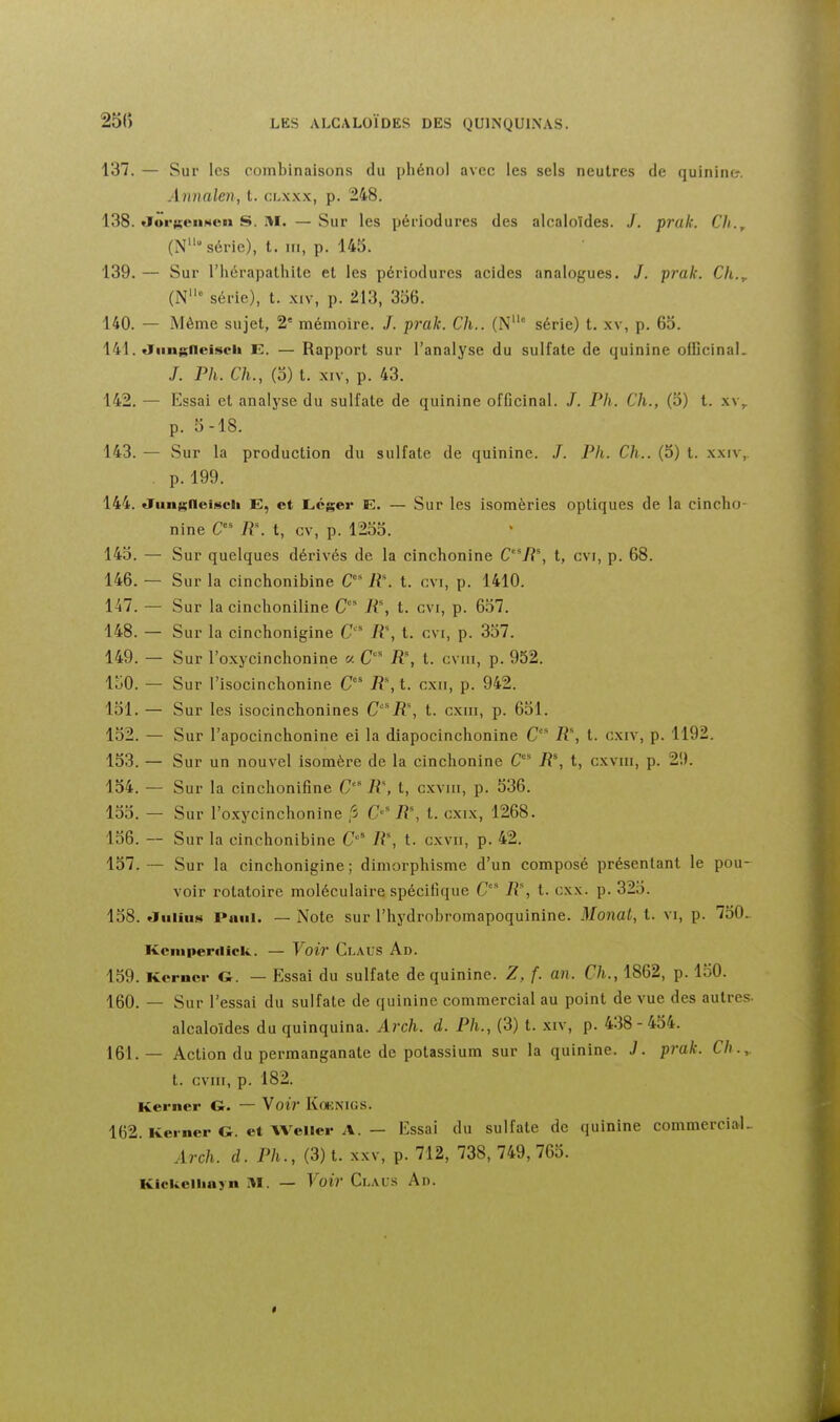 137. — Sur les combinaisons du phénol avec les sels neutres de quinine. Annalen, t. clxxx, p. 248. 138. «Jor«©ii.«»en S. M. —Sur les périodures des alcaloïdes. J. prak. Ch.^ (N série), t. ni, p. 145. 139. — Sur l'hérapathite et les périodures acides analogues. /. prak. Cli.^ (N série), t. xiv, p. 213, 356. 140. — Même sujet, 2' mémoire. /. prak. Ch.. (N° série) t. xv, p. 65. 141. tïimgneiseh E. — Rapport sur l'analyse du sulfate de quinine officinaL /. Ph. Ch., (3) t. XIV, p. 43. 142. — Essai et analyse du sulfate de quinine officinal. /. Ph. Ch., (5) t. xv,. p. 5-18. 143. — Sur la production du sulfate de quinine. .7. Ph. Ch.. (5) t. xxiv,. p. 199. 144. «Tun^^fleiscii E, et Léger E, — Sur les isomèries optiques de la cincho- nine R\ t, cv, p. 1255. 145. - Sur quelques dérivés de la cinchonine C'^R\ t, cvi, p. 68. 146. - Sur la cinchonibine C' R\ t. cvi, p. 1410. 147. - Sur la cinchoniline C' R, t. cvi, p. 657. 148. - Sur la cinchonigine C R\ t. cvi, p. 337. 149. - Sur l'oxycinchonine « jR% t. cviii, p. 952. loO. - Sur l'isocinchonine R% t. cxii, p. 942. 151. — Sur les isocinchonines Ciî% t. cxiii, p. 631. 152. - Sur l'apocinchonine ei la diapocinchonine C R% t. oxiv, p .1192. 153.- Sur un nouvel isomère de la cinchonine C iî', t, cxviii, p. 29. 154. — Sur la cinchonifine C R\ t, cxviii, p. 536. 155. - Sur ro.Kycinchonine fi C'R% t. cxix, 1268. 136. - Sur la cinchonibine C'' R\ t. cxvii, p. 42. 157. — Sur la cinchonigine; dimorphisme d'un composé présentant le pou voir rotatoire moléculaire spécifique C'^ 11% t. cxx. p. 325. 138. aiiiiiis Paul. — Note sur l'hydrobromapoquinine. Monat, t. VI, p. 730, Kcinperilick. — Voir Claus Ad. 159. Kcrnci- G. — Essai du sulfate de quinine. Z, f. an. Ch., 1862, p. 150. 160. — Sur l'essai du sulfate de quinine commercial au point de vue des autres- alcaloïdes du quinquina. Arch. d. Ph., (3) t. xiv, p. 438-454. 161. — Action du permanganate de potassium sur la quinine. J. prak. Ch..,. t. cviii, p. 182. Kerner G. — Voir Koknigs. 162. Kei-ner G. et Weller A. - Essai du sulfate de quinine commercial- Arch. d. Ph., (3) t. XXV, p. 712, 738, 749, 765. Klckellinyn M. — Voir Ci-MS An.
