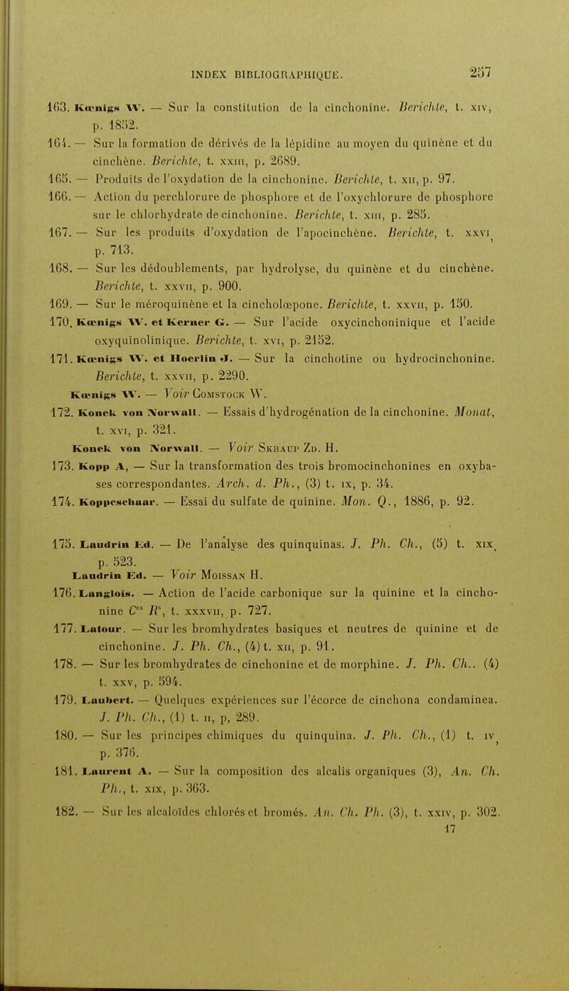 237 163. Ka>nijKM AV. — Sur la constilution de la cinchonine. Berichle, t. x:v, p. 18:>2. 1G4. — Sur la formation de dérives de la lépidine au moyen du quinène et du cinchène. Berichle, t. xxin, p. 2689. 165. — Produits de l'oxydation de la cinchonine. Berichle, t. xii, p. 97. 166. — Action du perchlorure de phosphore et de l'oxychlorure de phosphore sur le chlorhydrate de cinchonine. Berichle, t. xiii, p. 285. 167. — Sur les produits d'oxydation de l'apocinchène. Berichle, t. xxvi p. 713. 168. — Sur les dédoublements, par hydrolyse, du quinène et du cinchène. Berichle, t. xxvii, p. 900. 169. — Sur le méroquinène et la cincholœpone. Berichle, t. xxvii, p. 150. 170. Kœiligs AV. et Kerner G. — Sur l'acide oxycinchoninique et l'acide oxyquinolinique. Berichle, t. xvi, p. 2152. 171. Kœnigs AV. et Hoeriin J. — Sur la cinchotine ou hydrocinchonine. Berichle, t. xxvii, p. 2290. Kœnigs AA'. — FoM GoMSTOCK W. 172. Konek von jVorwali. — Essais d'hydrogénation de la cinchonine. Monal, t. XVI, p. 321. Konek von IVorvvall. — Yoir Skraup Zd. H. 173. Kopp A, — Sur la transformation des trois bromocinchonines en oxyba- ses correspondantes. Arch. d. Ph., (3) t. ix; p. 34. 174. Koppesciiaar. — Essai du sulfate de quinine. Mon. Q., 1886, p. 92. 175. Laudrin Kd. — De l'analyse des quinquinas. J. Ph. Ch., (5) t. xix p. 523. Laudrin Ed. — Voiv MoiSSAN H. 176. LangloiM. — Action de l'acide carbonique sur la quinine et la cincho- nine C R% t. XXXVII, p. 727. 177. Latour. — Sur les bromhydrates basiques et neutres de quinine et de cinchonine. J. Ph. Ch., (4) t. xii, p. 91, 178. •— Sur les bromhydrates de cinchonine et de morphine. /. Pli. Ch.. (4) t. XXV, p. 594. 179. Laubert. — Quelques expériences sur l'écorce de cinchona condaminea. ./. Ph. Ch., (1) t. II, p, 289, 180. — Sur les principes chimiques du quinquina. J. Ph. Ch., (1) t. iv p. 376. 181. Laurent A. — Sur la composition des alcalis organiques (3), An. Ch. Ph., t. XIX, p. 363. 182. — Sur les alcaloïdes chlorés et bromés. An. Ch. Ph. (3), t. xxiv, p. 302. n