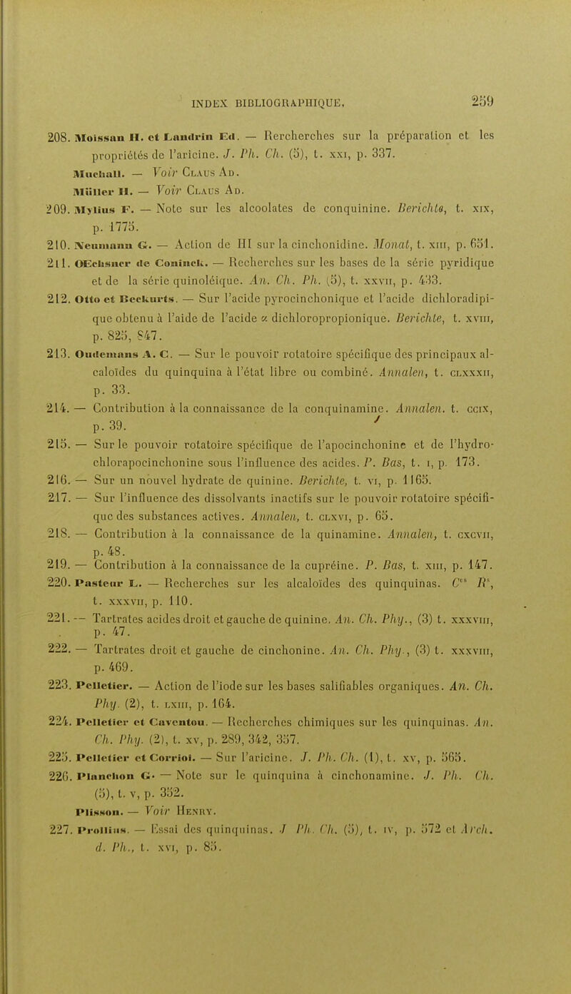 208. Moissan H. et Lnnilriii E«l. — Rercherches sur la préparation et les propriétés de l'aricine. J. Pli. Ch. (o), t. xxi, p. 337. Muciiuii. — FoirCLAusAD. Aliiiicr II. — Voir Claus Ad. 209. Myiius F. — Note sur les alcoolates de conquinine. Berichto, t. xix, p. 177o. 210. Xeumnim G. — Action de HI sur la cinclionidinc. Monat, t. xiii, p. 631. 211. OEchsucr de Coniiick. — Recherches sur les bases de la série pyridique et de la série quinoléique. An. Ch. Ph. (.3), t. xxvir, p. 433. 212. Otto et Bcekurts. — Sur l'acide pyrocinchonique et l'acide dichloradipi- que obtenu à l'aide de l'acide « dichloropropionique. Berichte, t. xviii, p. 823, S47. 213. Oiuiemans A. C. — Sur le pouvoir rotatoire spécifique des principaux al- caloïdes du quinquina à l'état libre ou combiné. Annalen, t. clxxxii, p. 33. 214. — Contribution à la connaissance de la conquinamine. Annalen. t. ccix, p. 39. ^ 213.— Sur le pouvoir rotatoire spécifique de l'apocinchonine et de l'hydro- chlorapocinchonine sous l'influence des acides. P. Bas, t. i, p. 173. 216. — Sur un nouvel hydrate de quinine. Berichle, t. vi, p. 1163. 217. — Sur l'influence des dissolvants inactifs sur le pouvoir rotatoire spécifi- que des substances actives. Annalen, t. clxvi, p. 63. 218. — Contribution à la connaissance de la quinamine. Annalen, t. cxcvii, p. 48. 219. — Contribution à la connaissance de la cupréine. P. Bas, t. xni, p. 147. 220. Pasteur t,. — Recherches sur les alcaloïdes des quinquinas. R*, t. XXXVII, p. 110. 221. — Tartrales acides droit et gauche de quinine. An. Ch. Phxj., (3) t. xxxviii, p. 47. 222. — Tartrates droit et gauche de cinchonine. An. Ch. Phy., (3) t. xxxviii, p. 469. 223. Pelletier. — Action de l'iode sur les bases salifiables organiques. An. Ch. Phy. (2), t. Lxiii, p. 164. 224. Pelletier et Cavcntou. — Recherches chimiques sur les quinquinas. An. Ch. Phy. (2), t. XV, p. 289, 342, 337. 223. PelleUcr et Corrioi. — Sur l'aricine. /. Ph. Ch. (1), t. xv, p. 363. 226. Planclion G- — Note sur le quinquina à cinchonamine. J. Pli. Ch. (3), t. V, p. 332. PiisNon. — Voir Henry. 227. ProiiiuN. — Kssai des quinquinas. •/ /'//. Ch. (3), t. iv, p. 372 et Arch. d. Ph., t. XVI, p. 83.