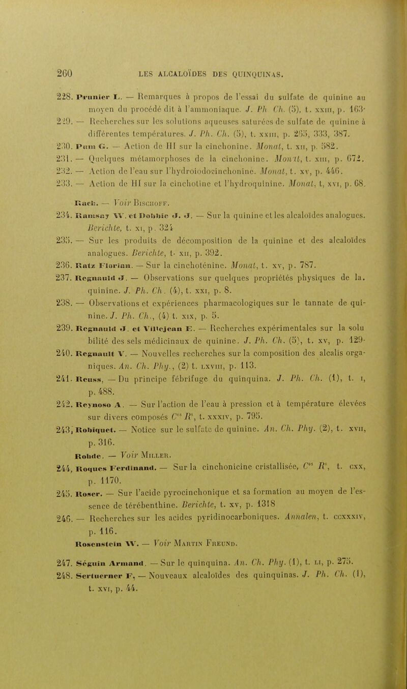 228. Pi'unier !.. — Hemnrques h propos de l'essai du sulfate de (luinine au moyen du procédé dit à rammoniaquc. J. Rli Ch. (o), t. xxiii, p. lGi{- 229. — Picclierchcs sur les solutions aqueuses saturées de sulfate de quinine à dilîérentes températures. J. Ph. Ch. (ci), t. xxiii, p. 2')), 387. 230. Piiin G. — Action de III sur la cinclionine. MonaL, t. xii, p. ij82. 2!M.— Quelques mélamorplioses de la cinclionine. Mon'U, l. xni, p. G7i. 232. — Action de l'eau sur l'iiydroiodocinchonine. Monat, t. xv, p. 44(1. 233. — Action de 111 sur la cinchoLine et l'hydroquinine. Monal, l, xvi, p. 68. Racli. — Voir Biscuoi f. 234. RaiitMu? W. et Dobliïe <J. J. — Sur la quinine et les alcaloïdes analogues. Berichte, t. xi, p. 32 i 23;). — Sur les produits de décomposition de la quinine et des alcaloïdes analogues. BerichLc, t- xn, p. 392. 236. Ratz Fiorian. — Sur la cinchoténine. MonaL, t. xv, p. 787. 237. Rcgiiniiiti «J. — Observations sur quelques propriétés physiques de la. quinine. /. Ph. Ch. (4), t. xxi, p. 8. 238. — Observations et expériences pharmacologiques sur le tannate de qui- nine./. Ph. Ch., (4) t. XIX, p. 5. 239. Rcgnaiiici J. et VîHejenn E. — Recherches expérimentales sur la solu bilité des sels médicinaux de quinine. J. Ph. Ch. (3}, t. xv, p. 129- 240. Regunuit V. — Nouvelles recherches sur la composition des alcalis orga- niques. An. Ch. Phy., (2) l. lxviii, p. 113. 241. Reu»«s, — Du principe fébrifuge du quinquina. J. Ph. Ch. (1), t. i, p. 488. 242. Reynoso A. — Sur l'action de l'eau à pression et à température élevées sur divers composés C R% t. xxxiv, p. 793. 243. Roi»iquet. — Notice sur le sulfate de quinine. An. Ch. Phy. (2), t. xvii, p. 316. RolKle. — 7oi?'Miller. 244. Roques Ferdinand. — Sur la cinchonicine cristallisée, C R\ t. cxx, p. 1170. 24o, Roser. — Sur l'acide pyrocinchonique et sa formation au moyen de l'es- sence de térébenthine. Berichte, t. xv, p. 1318 246. — Recherches sur les acides pyridinocarboniques. Annalen, t. ccxxxiv, p. 116. RosenNtein AV. — Voir Martin Fheund. 247. Séguin Armand. — Sur le quinquina. .'In. (7). Phy. (1), t. li, p. 273. 248. Sertucrncr F, — Nouveaux alcaloïdes des quinquinas./. Ph. Ch. (I), t. xvi, p. 44.