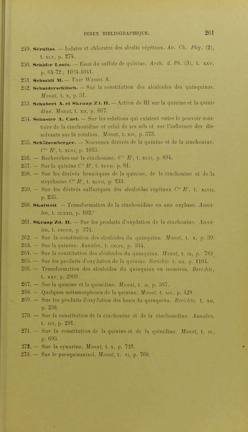 249. Scriiiias. — lodalcs et chlorates des alcalis végétaux. An. Ch. Phy. (2), t. xLv, p. 274. 2j0. Sciiîirer Louis. — Essai du sulfate de quinine. Arch. d. Ph. (.3), t. xxv, p. ()4-72 ; 1034-1041. 251. Sciimiiit M.— Voir Weidel A. 202. SciinMicrsciiitscii. — Sur la constitution des alcaloïdes des quinquinas. Monal, t. X, p. iil. 203. Scluitoert A. et Skraui» Zil. II. — Action de HI sur la quinine et laquini- dine. Monat, t. xii, p. 667. 2j4. Sciuister A. Cari. — Sur les relations qui existent entre le pouvoir rota- toire de la cinclionidine et celui de ses sels et sur l'influence des dis- solvants sur la rotation. Monat, t. xiv, p. o73. 2jo. Scliiit2;eni>crser. — Nouveaux dérivés de la quinine et de la cinclionine. n\ t. xLvi, p. 1065. 2o6. — Recherches sur la cinchonine. C' /?% t. xlvi, p. 894. 237. — Sur la quinine C' IV, t. xr.viii p. 81. 208. — Sur les dérivés benzoïques de la quinine, de la cinchonine et de la strychnine R% t. xlvii, p. 233. 209. — Sur les dérivés sulfuriques des alcaloïdes végétaux G B% t. xlvii, p. 233. 260. Skaiweit. — Transforniation de la cinchonidine en une oxybase. A/ma- len, t. CLxxii, p. 102. 261. Ski-aiip Z(i. II. — Sur les produits d'oxydation de la cinchonine. Anna- len, t. cxcvn, p 374. 262. — Sur la constitution des alcaloïdes du quinquina. Monat, t. x, p. 39. 263. — Sur la quinine. Annalen, t. cxcix, p. 344. 264. — Sur la constitution des alcaloïdes du quinquina. Monal, t. ix, p. 7.S3 265. — Sur les produits d'oxydation de la quinine. Berichla. t. xii, p. 1104. 266. — Transformation des alcaloïdes du quinquina en isomères. lieriohle, t. xxv, p. 2909. 267. — Sur la quinine et la quinidine. Monat, t. it, p. 5S7. 288. — Quelques métamorphoses de la quinine. Monat, t. xiv, p. 42S. 269. — Sur les produits d'oxydation des bases du quinquina. Herichte. t. xii, p. 230. 270. — Sur la constitution de la cinchonine et de la cinchonidine. Annalen, t. CCI, p. 291. 271. — Sur la constitution de la quinine et de la quinidine. Monat, t. iv, p. 695. 272. — Sur la cynurine. Monat, t. x, p. 726. 273. — Sur le paraquinanisol. Monat, t. vt, p. 760.