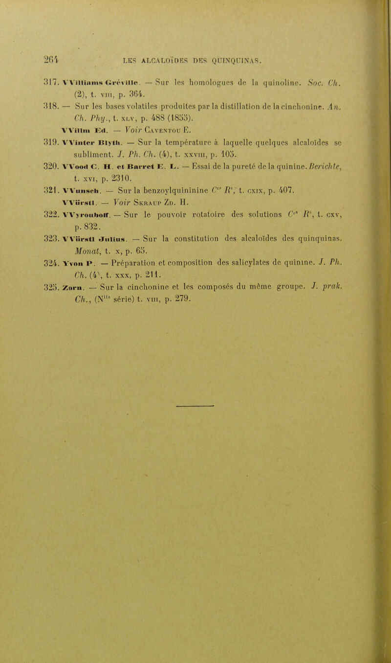 317. VViiiiiim!ii tiréviilo. —Sur les homologues de la quinoline. .Soc. Cli. (2), l. VIII, p. 364. 318. — Sur les bases volatiles produites par la distillation de lacinclionine. An. Ch. Phy., t. xLv, p. 488 (1855). Vl'iiiiii — Voir C.vvENTOu E. 310. VVinter Blytli. — Sur la température à laquelle quelques alcaloïdes se subliment. J. Ph. Ch. (4), t. xxvni, p. lOo. 320. VVoort C H. et Bnrret E. L«. — Essai de la pureté de la quinine. Berichle, t. XVI, p. 2310. 321. VViiiisch. — Sur la benzoylquininine C IV, t. cxix, p. 407. VVîii-sti. — Voir Skraup Zd. H. 322. VVyrouboir. — Sur le pouvoir rolatoire des solutions C' R\ t. cxv, p. 832. 323. VVîirsti «Juiiiis. — Sur la constitution des alcaloïdes des quinquinas. Monat, t. X, p. 65. 324. Yvoii P. — Préparation et composition des salicylates de quinine. 7. Ph. Ch. (4\ t. XX.X, p. 211. 325. Zorn. — Sur la cinchonine et les composés du môme groupe. /. prak. Ch., (N' série) t. vni, p. 279.