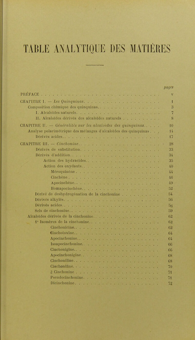 pages PRÉFACE V CIIAriTllE 1. — Les Qmiiqui)ias 1 Composilion chimique des quinquinas 3 I. Alcaloïdes naturels 7 II. Alcalaîdes ilérivcs des alcaloïdes naturels 8 CIIAPITUE II. — Généralilcs sur les alcaloïdes des quinquinas dO Analyse polarimèLrique des mélanges d'alcaloïdes des quinquinas . . , 14 Dérivés acides 17 CIIAPITIÎE 111. — Cinclionine • 28 Dérivés de subsliLulion 33 Dérivés d'addition 34 Action des hydracides 35 Action des oxydants 40 Méroquincne 44 Cinchène 46 Apocinchène 49 Ilomapocinchéne b2 Dérivé de deshydrogénation de la cinchonine 54 Dérivés alkylés 56 Dérivés acides Sels de cinchonine 59 Alcaloïdes dérivés de la cinchonine 62 1° Isomères de la cinchonine 62 Cinclionicine 62 eincholoxine 64 Apocinchonine 64 Isoapocinchonine 66 Cinclionigine 66 Apocinchonigine G8 Cinchoniline 68 Cinchonifine. 70 ^ Cinchonine 71 Fscudocinchonine 71 Dicinchonine 72