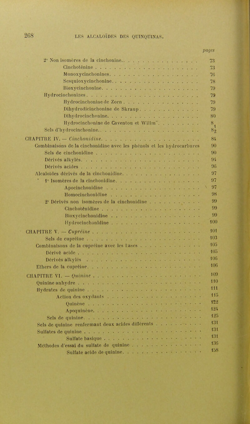 pages 2 Non isomères do la clnchonine 73 CIncliolénine 7:j Monoxycinclionincs 7(î Sesquioxycinclionino 78 Bioxycinclionine 79 Ilydrocinchonines 79 Ilydrocinchonine (le Zorn 7!) Dihydrodicinclionine de Skraup 79 Dihydrocinchonine 80 Ilydrocinchcnine de Caventou et Willin 8 1 Sels d'hydrocinchonine 89 CriAPITRE IV. — Cinchonidine 8i Combinaisons delà cinchonidine avec les plic^nois cl, les hydrocarbures 90 Sels de cinchonidine 90 Dérivés alkylés 94 Dérivés acides 96 Alcaloïdes dérivés de la cinchonidine 97 1° Isomères de la cinchonidine 97 Apocinchonidine 97 Ilomocinchonidine 98 2 Dérivés non isomères de la cinchonidine 99 Cincholénidine '^9 Biox y cinchonidine 99 Hydrocinchonldine 100 CHAPITRE V. — Ciipréine 101 Sels de cupréine 103 Combinaisons de la cupréine avec les bases lO.i Dérivé acide I*^' Dérivés alkylés 1015 Ethers de la cupréine CHAPITRE VI. — Quinine 1<^9 Quinine anhydre Hydrates de quinine 1'^ Action des oxydants Quinene ' — « ■ ■ 124 Apoquinene Sels de quinine Sels de quinine renfermant deux acides dilTérenls 131 131 Sulfates de quinine Sulfate basique Méthodes d'essai du sulfate de quinine 1-^ Sulfate acide de quinine