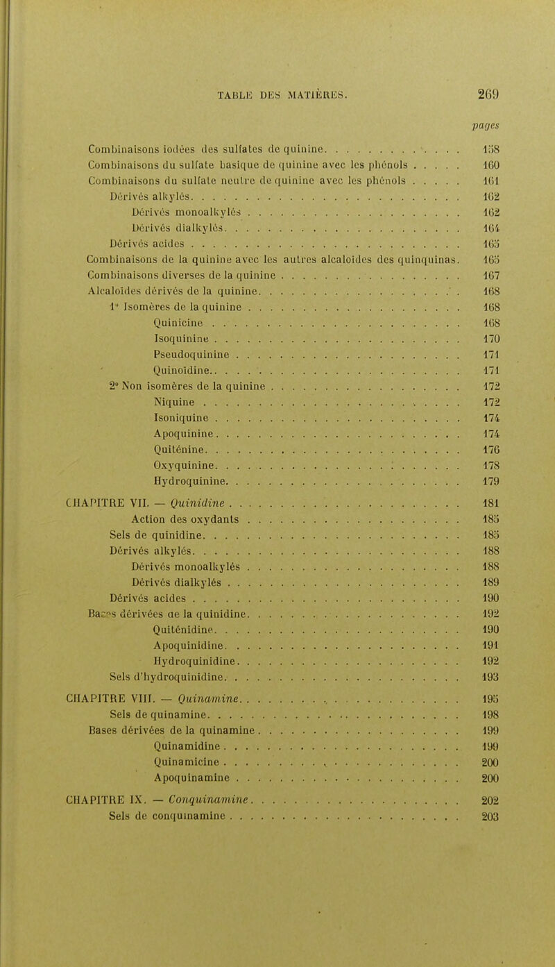 pages Combinaisons iodées tics sulialcs de quinine lîîS Combinaisons du sulfate basique de (|uinine avec les phénols IGO Combinaisons du suHale neutre de quinine avec les phénols Dérivés alkylés llj'2 Dérivés monoalkylés 1G2 Dérivés dialkylés 104 Dérivés acides 16:5 Combinaisons de la quinine avec les autres alcaloïdes des quinquinas. IGii Combinaisons diverses de la quinine 167 Alcaloïdes dérivés de la quinine ' . IfiS 1 Isomères de la quinine 168 Quinicine lUS Isoquinine 170 Pseudoquinine 171 Quinoidine 171 2° Non isomères de la quinine 172 Niquine ..... 172 Isoniquine 174 Apoquinine 174 Quiténine 176 Oxyquinine ; 178 Hydroquinine 179 CHAPITRE VII. — Quinidine 181 Action des oxydants 18o Sels de quinidine 183 Dérivés alkylés 188 Dérivés monoalkylés 188 Dérivés dialkylés 189 Dérivés acides 190 Bac'^s dérivées ae la quinidine 192 Quiténidine 190 Apoquinidine 191 Hydroquinidine 192 Sels d'hydroquinidine 193 CHAPITRE VIII. — Quinamine 19o Sels de quinamine 198 Bases dérivées de la quinamine 199 Quinamidine 199 Quinamicine , 200 Apoquinamine 200 CHAPITRE IX. — Conquinamine 202 Sels de conquinamine 203
