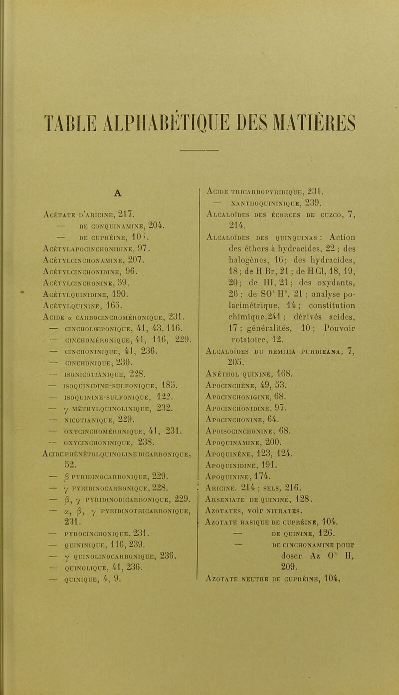 A Acétate n'ARiciNE, 217. — DE CONQUINAMINE, 204. — HE CLPnÉINE, 10 >, AcÉTYLAPOCINCHONrUTNE, 97. AcÉïYLCINCHONAMIN'E, 207. AcÉTYLCINCHO.NIDI.NE, 96. AcÉTVr.CINCHOMNE, 59. AcÉTYLQUINIDIXE, 190. AcÉTYLQUININE, 165. Acide « CAnBociNcuoMÉnoNiQUE, 231. CINCIIOLOEPONIQUE, 41, 43,116. — CINCHOMÉRONIQCE, 41, 116, 229. — CINCHONIMQUE, 41, 236. — CINCHONIQUE, 230. — ISOXICOTIANIQUE, 228. — ISOQUINIDINE-SULFONIQUE, 185. — ISOQUININE-SULFONIQUE, 122. — 'I MÉïHYLQUIN'OLlNrQUE, 232. NICOTIANIQUE, 229. — OXY'CINCHOMÉRONIQUE, 41 , 231. — OXYCINOHONI.MQUE, 238. Acide PHÉXÉTOLQUINOLl.NEDICARBONIQUE, 52. — ^ PYRIDINOCARBONIQUE, 229. — y PYRIDI.NOCAHBOMQLE, 228. — jS, 7 PYRIDINOUICAUnoNIQUE, 229. — «, |'3, -j PYRIDINOTRICAHRONIQUE, 231. — pynociNciioNiQiiE, 231. — QUIMNIQUE, 110, 239. — Y QUINOLINOCARBONIQUE, 236. — QLINOUQUE, 41, 236. — QUINIQUE, 4, 9. Acide TiticARHopvniuiQUE, 231. — xanthoquininique, 239. Alcaloïdes des écorces de cuzco, 7, 214. Alcaloïdes des quinquinas : Action des éLliers à hydracides, 22 ; des halogènes, 16; des hydracides, 18; de H Br, 21; de H Cl, 18, 19, 20; de Hf, 21; des oxydants, 26 ; de SO* H, 21 ; analyse po- larimétdque, 14 ; constitution chimique,241 ; dérivés acides, 17 ; généralités, 10 ; Pouvoir rotatoire, 12. Alcaloïdes du re.mijia purdieana, 7, 205. Anétiiol-quinine, 168. Apocinciiène, 49, 53. Apocinciionigine, 68. Apoginciioxidine, 97. Apocincuonine, 64. Apoisocinchonine, 68. Apoquinamine, 200. Apoquinène, 123, 124. Apoquinidine, 191. Apoquinine, 174. Aricine. 214 ; sels, 216. AnsENiATE DE quinine, 128. Azotates, voir nitrates. Azotate basique de cupréine, 104. — DE quinine, 126. — DE CINCHONAMINE pOUT doser Az 0' H, 209. Azotate neutre de cupréine, 104,