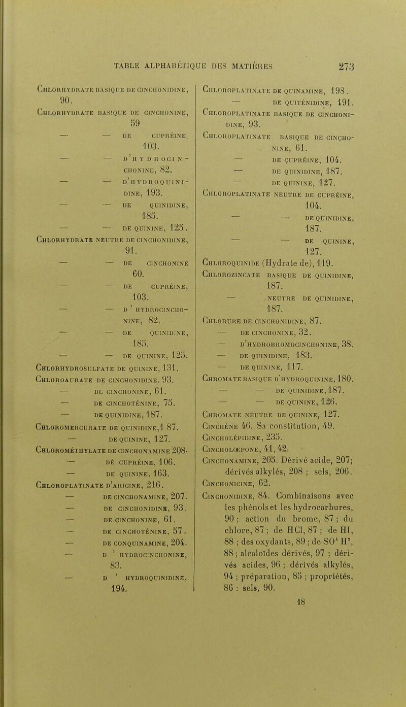 Chlorhydrate iiasique de cinchonidine, 90. Chlorhydrate basique de cinchonine, 59 — — DE CLIPRÉINE, 103. — — d ' h y i) r 0 c i n - ciioni.ne, 82. — — d'iiydroquini- DINE, 193. — — DE QUINIDINE, 185. — — de quinine, 125. Chlorhydrate neutre de cinchonidine, 91. — — DE CINCHONINE 60. — — DE CUPUÉINE, 103. — — D ' HYDROCINCHO- NINE, 82. — — DE quinid:ne, 185. — — DE QUININE, 125. ChLORHYDROSULFATE DE QUININE, 131. ChLOROAURATE DE CINCHONIDINE. 93. — DL CINCHONINE, 61 . — DE CINCHOTÉNINE, 75. — DE QUINIDINE, 187. ChLOROMERCURATE de QUINIDINE,1 87. — DE QUININE, 127. Chlorométhylate de CINCHONAMINE 208- — DÈ CUPRÉINK, 106. — de quinine, 163. Chloroplatinate d'aricine, 216. — de cinchonamine, 207. — de cinchonidine, 93. — de cinchonine, 01. — de cinchoténine, 57. — de conquinamine, 204. — D ' HYDROniNCIIONINE, 83. — D ' HYDROQUINIDINE, 194. Chloroplatinate de quinamine, 19S . — de quiténidine, 191. Chloroplatinate basique de cinchoni- dine, 93. Chloroplatinate basique de cinçho- NINE, 61. — de çupréine, 104. de quinidine, 187. — de quinine, 127. Chloroplatinate neutre de cupréi.ne, 104. — — DE QUINIDINE, 187. — — DE QUININE, 127. Chloroquinide (Hydrate de), 119. ChLOROZINCATE basique de QUINIDINE, 187. — NEUTRE DE QUINIDINE, 187. Chlorure de cinchonidine, 87. de cinchonine, 32. — d'hydrobromocinchonine, 38. — de quinidine, 183. — de quinine, 117. ChROMATE BASIQUE d'hYDROQUININE, 180. — — de quinidine, 187. — de quinine, 126. Chromate neutre de quinine, 127. CiNCHÈNE 46. Sa constitution, 49. ClNCHOLÉPlDINE, 235. CiNCHOLOEPONE, 41,42. CiNCHONAMiNE, 205. Déi'ivé acide, 207; dérivés alkylés, 208 ; sels, 206. CiNCHONICINE, 62. Cinchonidine, 84. Combinaisons avec les phénols et les hydrocarbures, 90 ; action du brome, 87 ; du chlore, 87; de HCl, 87 ; de HI, 88 ; des o.xydants, 89 ; de SO' H', 88; alcaloïdes dérivés, 97 ; déri- vés acides, 96 ; dérivés alkylés, 94 ; préparation, 85 ; propriétés, 80 : sels, 90. 18