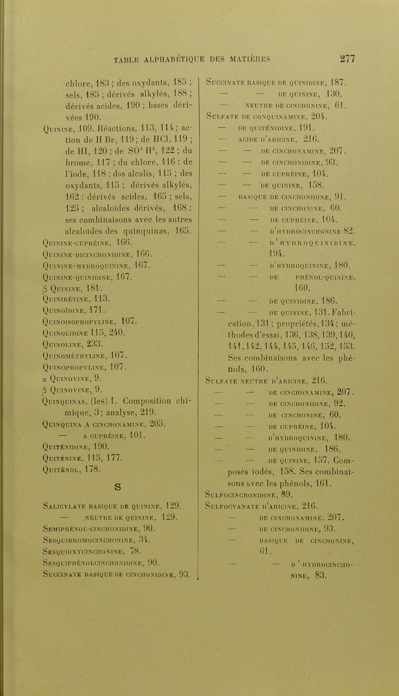 chlore, 18.'$ ; des oxydants, 18) ; sels, 18.) ; dérivés alkylés, 188 ; dérivés acides, 190 ; bases déri- vées 190. Qlimne, 109. Réactions, 113, 114; ac- tion de H Br, 119; de HCl, 119 ; de HI, 120 ; de SO' H\ 122 ; du brome, 117 ; du chlore, 116 : de l'iode, 118 ; dns alcalis, 115 ; des oxydants, 1 lii ; dérivés alkylés, 1()2 : dérivés acides, lOii ; sels, 123 ; alcaloïdes dérivés, 108 ; ses combinaisons avec les autres alcaloïdes des quinquinas, 16o. QuiMXE-t:Ul'HÉINE, 10(). QUIXIXE-DIC.INCUOXIDINE, 106. QuiNlNE-HVUnOQUINIXE, 167. Qlmnine-qui.nidixe, 167. p Quinine, 181. Quinirétixe, 113. Ouinoïdtne, 171. Qlinoisopropyline, 107. Qlinolidine 11 i), 240. Quixoline, 233. (^) C l .X CM É T11Y LIN E, 107 . QlIINOI'ROPVLlNE, 107. « QfINOVINE, 9. 5 QuiNOVlNEi 9. QuixQuiNAS, (les) 1. Composition chi- mique, 3; analyse, 219. QUIXQUIXA A CIXCIIOXAMIXE, 20o. — A CUPRÉIXE, 101 . QUITÉXIDIXE, 190. QuiTÉNIXE, llo, 177. QuiTÉXOL, 178. s SaLICYLATE BASIQUE I)K QUINIXE, 129. — xiîutue de quixixe, 129. Se.miphéxoi.-cixciioxiijixe, 90. Sesquibromoci.xciioxine, 34. Sesquio.wcixciioxixe, IH. Sr,snuiPiiÉxoi,i;iX(;iroNii)ixE, 90. SUCCI.NATE UASiyUE DE CINClIDNlDfNK, 9.'î. SunciXATE RASIQUR DE QflXIDINE, 187. — — DE QUIXINE, 130. — XEUTRE DE CIXCIIOXIXE, (il. Sulfate de coxqui.xamixe, 204. — de quitéxidixe, 191 . — ACIDE d'aRICIXE, 2I(). — — DE CIXUllONAMINE, 207. — DE CINCIIONIDINE, 93. — DE CUPRÉINE, 104. — — DE QUININE, 1;)8. — BASIQUE DE CIXCIIOXIDIXE, 91. — — DE ClNfillONINE, ()0. — — DE CUPRKIXE, 10'i. — — d'iiydrocinciioxine 82. — — D ' II Y DR OQ Ul X I Dl N E, 194. — — d'iivdroquixixe, 180. — — de piiéxol-quixixe, 160. — — DE QUINIDINE, 186. — — DE QUININE, 131. Fabri- cation, 131 ; propriétés, 134; mé- thodes d'essai, 136, 138,139,140, 14!, 142,144,14;), 146, 152,153. Ses combinaisons avec les phé- nols, 160. Sulfate xeutre d'aricixe, 216. — — de cixciioxa.mine, 207. — — de cixciionidixe, 92. — — de cixciionixe, 60. — — de cupréixe, 104. — — d'hvdroquixixe, 180. — — de quinidine, 186. — DE QuiNixE, 157. Coin- posés iodés, 158. Ses combinai- sons avec les phénols, 161. SULFOCINCHON'IDINË, 89. SuLFOr.YANATE d'aIUCIXE, 216. — DE CIXCIIONA.MIXE, 207. — DE CIXCIIOXIDIXE, 9i{. — IIASKJUE DE CIXCIIOXIXE, 61. -- — D ' IlYDROUIXCIIO- NINE, 83.