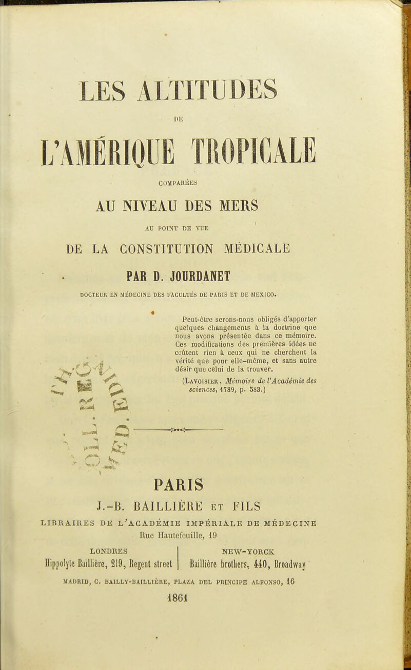 HE L'AMÉRIQUE TROPICALE COMPARÉES AU NIVEAU DES MERS AU POINT DE VUE DE LA CONSTITUTION MÉDICALE PAR D. JOURDÂNET DOCTELU EN MÉDECINE DES l'ACULTÉS DE PARIS ET DE MEXICO. Peut-ôtre serons-nous obligés d'apporter quelques changemenis à la doctrine que nous avons présentée dans ce mémoire. Ces modifications des premières idées ne coûtent rien à ceux qui ne cherchent la vérité que pour elle-même, et sans autre -■y^' - j ' désir que celui de la trouver. ^ ^ (Lavoisier, Mémoire de VAcadémie des sciences, 1789, p. 383.) PARIS J.-B. BAILLIÈRE et FILS LIBRAIRES DE l'ACADÉMIE IMPÉRIALE DE MÉDECINE Rue Ilautefeuille, 19 LONDRES Dippolylc Baillière, 219, Regcnl slieel NEW-YORCK Baillière brollicrs, 440, Broadway MADRID, C. BAILLY-BAILLIÈRE, PLAZA DEL PRINCIPE ALFONSO, 16 1861