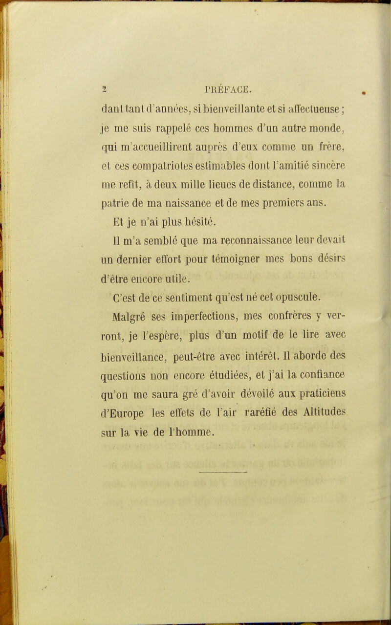 danl tanUl'années, si bienveillante et si aU'eclueuse ; je me suis rappelé ces hommes d'un autre monde, qui m'accueillirent auprès d'eux comme un frère, et ces compatriotes estimables dont l'amitié sincère me refît, à deux mille lieues de distance, comme la patrie de ma naissance et de mes premiers ans. Et je n'ai plus hésité. 11 m'a semblé que ma reconnaissance leur devait un dernier effort pour témoigner mes bons désirs d'être encore utile. C'est de ce sentiment qu'est né cet opuscule. Malgré ses imperfections, mes confrères y ver- ront, je l'espère, plus d'un motif de le lire avec bienveillance, peut-être avec intérêt. Il aborde des questions non encore étudiées, et j'ai la confiance qu'on me saura gré d'avoir dévoilé aux praticiens d'Europe les effets de l'air raréfié des Altitudes sur la vie de l'homme.