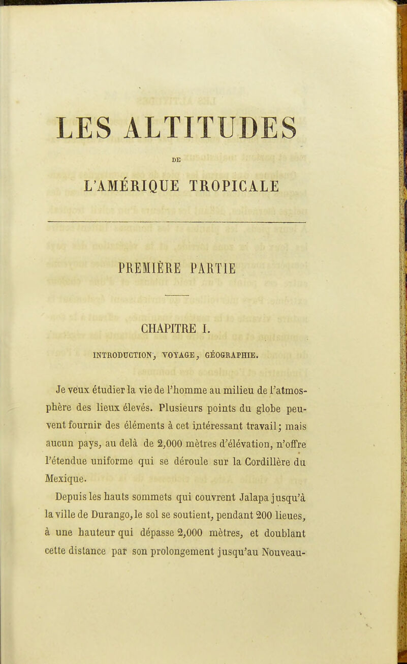 DE L'AMÉRIQUE TROPICALE PREMIÈRE PARTIE CHAPITRE I. INTRODUCTION, VOYAGE, GÉOGRAPHIE. Je veux étudier la vie de rhomme au milieu de l'atmos- phère des lieux élevés. Plusieurs points du globe peu- vent fournir des éléments à cet intéressant travail; mais aucun pays, au delà de 2,000 mètres d'élévation, n'offre rétendue uniforme qui se déroule sur la Cordillère du Mexique. Depuis les hauts sommets qui couvrent Jalapa jusqu'à la ville de Durango,le sol se soutient, pendant 200 lieues, à une hauteur qui dépasse 2,000 mètres, et doublant cette distance par son prolongement jusqu'au Nouveau-