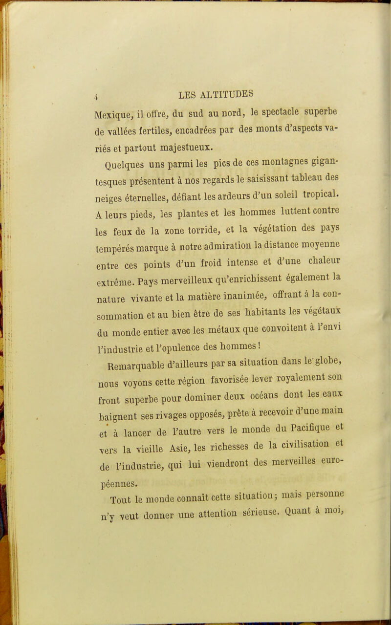 Mexique, il oii're, du sud au nord, le spectacle superbe de vallées fertiles, encadrées par des monts d'aspects va- riés et partout majestueux. Quelques uns parmi les pics de ces montagnes gigan- tesques présentent à nos regards le saisissant tableau des neiges éternelles, défiant les ardeurs d'un soleil tropical. A leurs pieds, les plantes et les hommes luttent contre les feux de la zone torride, et la végétation des pays tempérés marque à notre admiration la distance moyenne entre ces points d'un froid intense et d'une chaleur extrême. Pays merveilleux qu'enrichissent également la nature vivante et la matière inanimée, offrant â la con- sommation et au bien être de ses habitants les végétaux du monde entier avec les métaux que convoitent à l'envi l'industrie et l'opulence des hommes ! Remarquable d'ailleurs par sa situation dans le'globe, nous voyons cette région favorisée lever royalement son front superbe pour dominer deux océans dont les eaux baignent ses rivages opposés, prête à recevoir d'une main et à lancer de l'autre vers le monde du Pacifique et vers la vieille Asie, les richesses de la civilisation et de l'industrie, qui lui viendront des merveilles euro- péennes. Tout le monde connaît cette situation; mais personne n'y veut donner une attention sérieuse. Quant à moi.