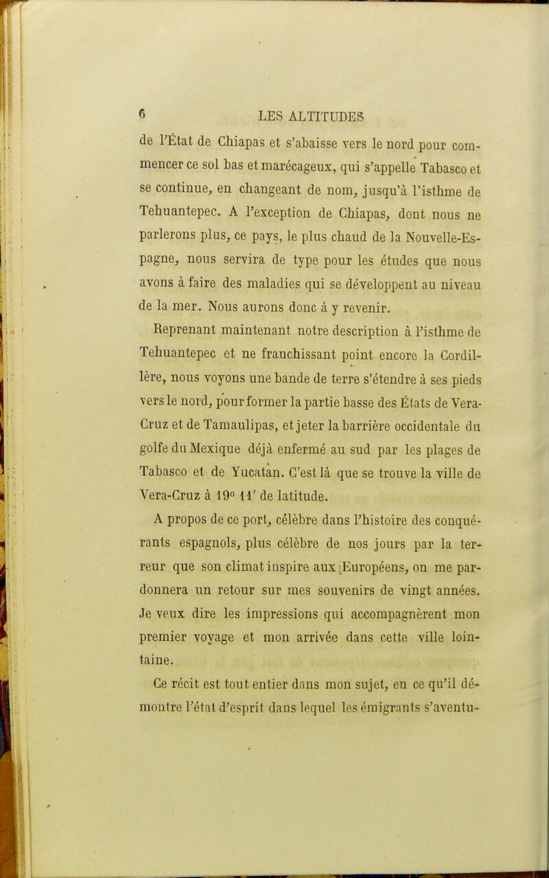 de l'État de Chiapas et s'abaisse vers le nord pour com- mencer ce sol bas et marécageux, qui s'appelle Tabasco et se continue, en changeant de nom, jusqu'à l'isthme de Tehuantepec. A l'exception de Chiapas, dont nous ne parlerons plus, ce pays, le plus chaud de la Nouvelle-Es- pagne, nous servira de type pour les études que nous avons à faire des maladies qui se développent au niveau de la mer. Nous aurons donc à y revenir. Reprenant maintenant notre description à l'isthme de Tehuantepec et ne franchissant point encore la Cordil- lère, nous voyons une bande de terre s'étendre à ses pieds vers le nord, pour former la partie basse des États de Vera- Cruz et de Tamaulipas, et jeter la barrière occidentale du golfe du Mexique déjà enfermé au sud par les plages de Tabasco et de Yacatân. C'est là que se trouve la ville de Vera-Cruz à 19° 11' de latitude. A propos de ce port, célèbre dans l'histoire des conqué- rants espagnols, plus célèbre de nos jours par la ter- reur que son climat inspire aux ^Européens, on me par- donnera un retour sur mes souvenirs de vingt années. Je veux dire les impressions qui accompagnèrent mon premier voyage et mon arrivée dans cette ville loin- taine. Ce récit est tout entier dans mon sujet, en ce qu'il dé- montre l'état d'esprit dans lequel les éraigrants s'aventu-