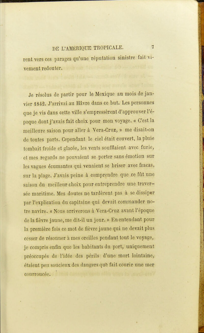 rent vers ces parages qu'une réputation sinistre fait vi- vement redouter. Je résolus de partir pour le Mexique au mois de jan- vier 1842. J'arrivai au Hâvre dans ce but. Les personnes que je vis dans cette ville s'empressèrent d'approuver l'é- poque dont j'avais fait choix pour mon voyage. « C'est la meilleure saison pour aller à Vera-Cruz, » me disait-on de toutes parts. Cependant le ciel était couvert, la pluie tombait froide et glacée, les vents soufflaient avec furie, et mes regards ne pouvaient se porter sans émotion sur les vagues écumantes qui venaient se briser avec fracas, sur la plage. J'avais peine à comprendre que .ce fût une saison du meilleur choix pour entreprendre une traver- sée maritime. Mes doutes ne tardèrent pas à se dissiper par l'explication du capitaine qui devait commander no- tre navire. « Nous arriverons à Vera-Cruz avant l'époque de la fièvre jaune, me dit-il un jour. » En entendant pour la première fois ce mot de fièvre jaune qui ne devait plus cesser de résonner à mes oreilles pendant tout le voyage, je compris enfin que les habitants du port, uniquement préoccupés de l'idée des périls d'une mort lointaine, étaient peu soucieux des dangers qu& fait courir une mer courroucée.