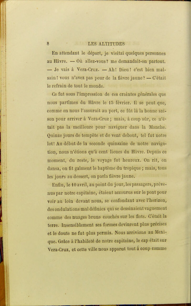 En attendant le départ, je visitai quelques personnes au Havre. —Où allez-vous? me demandait-on partout. — Je vais à Vera-Cruz. — Ah! Dieu! c'est bien mal- sain! vous n'avez pas peur de la fièvre jaune? C'était le refrain de tout le monde. Ce fut sous l'impression de ces craintes générales que nous partîmes du Hâvre le 15 février. Il se peut que, comme on nous l'assurait au port, ce fût là la bonne sai- son pour arriver à Vera-Cruz; mais, à coup sùr, ce n'é- tait pas la meilleure pour naviguer dans la Manche. Quinze jours de tempête et de vent debout, tel fut notre lot! Au début de la seconde quinzaine de notre naviga- tion, nous n'étions qu'à cent lieues du Havre. Depuis ce moment, du reste, le voyage fut heureux. On rit, on dansa, on fit gaîment le baptême du tropique ; mais, tous les jours au dessert, on parla fièvre jaune. Enfin, le 10 avril, au point du jour, les passagers, préve- nus par notre capitaine, étaient accourus sur le pont pour voir au loin devant nous, se confondant avec l'horizon, des ondulations mal définies qui se dessinaient vaguement comme des nuages bruns couchés sur les flots. C'était la terre. Insensiblement ses formes devinrent plus précises et le doute ne fut plus permis. Nous arrivions au Mexi- que. Grâce à l'habileté de notre capitaine, le cap était sur Vera-Cruz, et cette ville nous apparut tout à coup comme