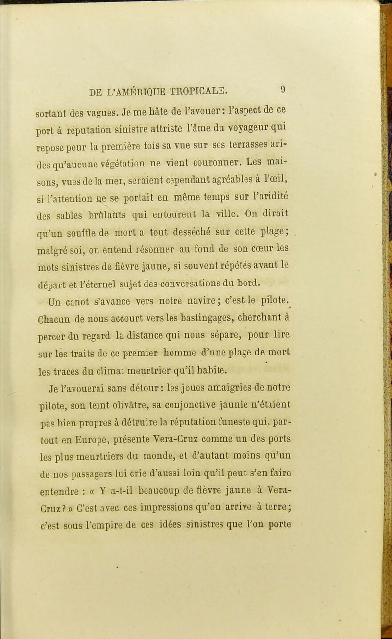 sortant des vagues. Je me hâte de l'avouer : l'aspect de ce port à réputation sinistre attriste 1 ame du voyageur qui repose pour la première fois sa vue sur ses terrasses ari- des qu'aucune végétation ne vient couronner. Les mai- sons, vues delà mer, seraient cependant agréables à l'œil, si l'attention ne se portait en même temps sur l'aridité des sables brùlaîits qui entourent la ville. On dirait qu'un souffle de mort a tout desséché sur cette plage; malgré soi, on entend résonner au fond de son cœur les mots sinistres de fièvre jaune, si souvent répétés avant le départ et l'éternel sujet des conversations du bord. - Un canot s'avance vers notre navire ; c'est le pilote. Chacun de nous accourt vers les bastingages, cherchant à percer du regard la distance qui nous sépare, pour lire sur les traits de ce premier homme d'une plage de mort les traces du climat meurtrier qu'il habite. Je l'avouerai sans détour : les joues amaigries de notre pilote, son teint olivâtre, sa conjonctive jaunie n'étaient pas bien propres à détruire la réputation funeste qui, par- tout en Europe, présente Vera-Cruz comme un des ports les plus meurtriers du monde, et d'autant moins qu'un de nos passagers lui crie d'aussi loin qu'il peut s'en faire entendre : « Y a-t-il beaucoup de fièvre jaune à Vera- Cruz?» C'est avec ces impressions qu'on arrive à terre; c'est sous l'empire de ces idées sinistres que l'on porte