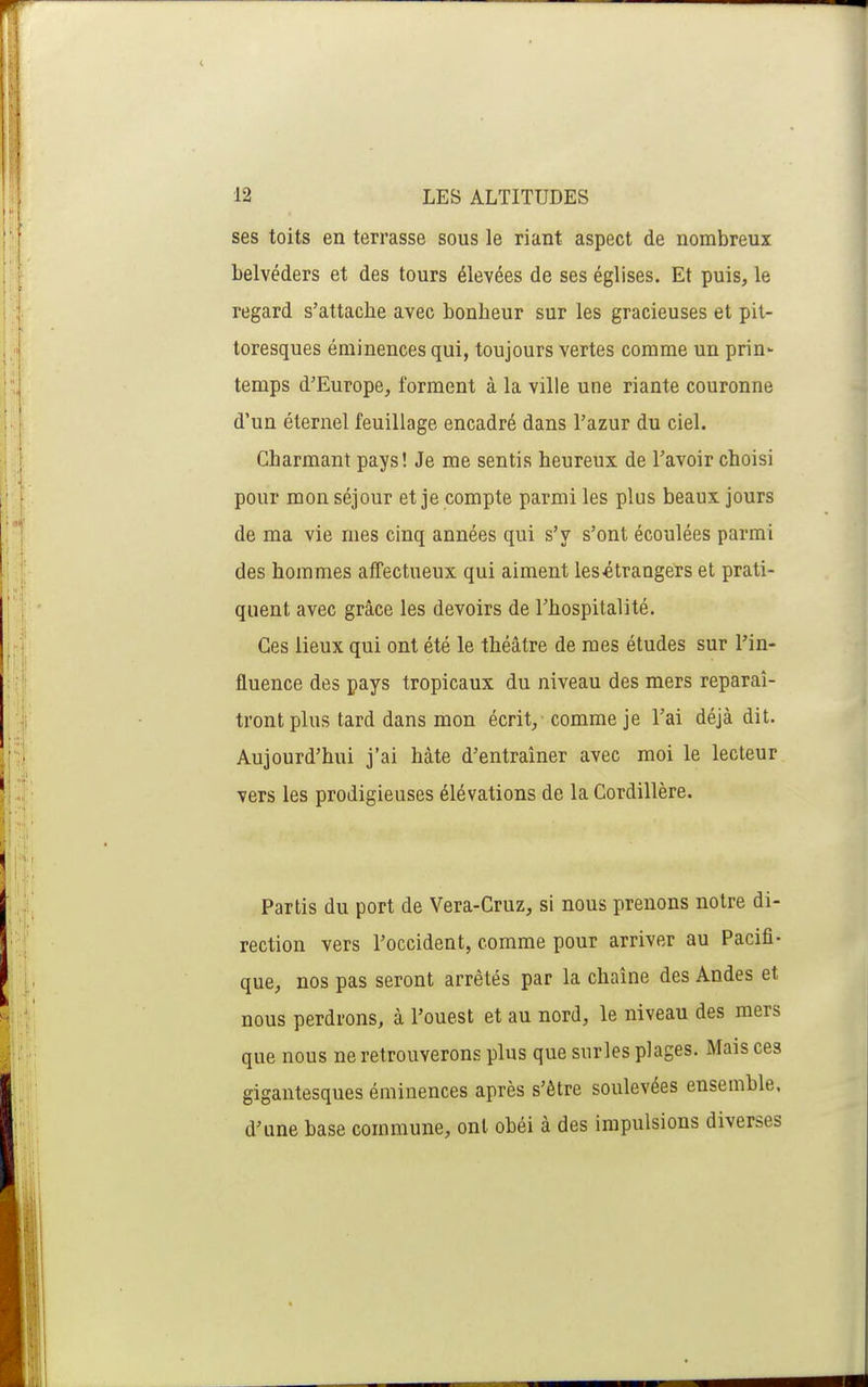 ses toits en terrasse sous le riant aspect de nombreux belvéders et des tours élevées de ses églises. Et puis, le regard s'attache avec bonheur sur les gracieuses et pit- toresques éminences qui, toujours vertes comme un prin- temps d'Europe, forment à la ville une riante couronne d'un éternel feuillage encadré dans l'azur du ciel. Charmant pays! Je me sentis heureux de l'avoir choisi pour mon séjour et je compte parmi les plus beaux jours de ma vie mes cinq années qui s'y s'ont écoulées parmi des hommes affectueux qui aiment lesétrangérs et prati- quent avec grâce les devoirs de l'hospitalité. Ces lieux qui ont été le théâtre de mes études sur l'in- fluence des pays tropicaux du niveau des mers reparaî- tront plus tard dans mon écrit, comme je l'ai déjà dit. Aujourd'hui j'ai hâte d'entraîner avec moi le lecteur vers les prodigieuses élévations de la Cordillère. Partis du port de Vera-Cruz, si nous prenons notre di- rection vers l'occident, comme pour arriver au Pacifi- que, nos pas seront arrêtés par la chaîne des Andes et nous perdrons, à l'ouest et au nord, le niveau des mers que nous ne retrouverons plus que surles plages. Mais ces gigantesques éminences après s'être soulevées ensemble, d'une base commune, ont obéi à des impulsions diverses