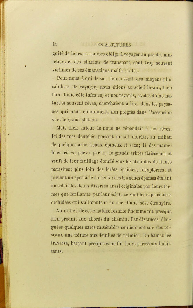 guité (le leurs ressources oblige à voyager au pas des mu- letiers et des chariots de transport, sont trop souvent victimes de ces émanations malfaisantes. Pour nous à qui le sort fournissait des moyens plus salubres de voyager, nous étions au soleil levant, bien loin d'une côte infestée, et nos regards, avides d'une na- ture si souvent rêvée, cherchaient à lire, dans les paysa- ges qui nous entouraient, nos progrès dans l'ascension vers le grand plateau. Mais rien autour de nous ne répondait à nos rêves. Ici des rocs dentelés, perçant un sol noirâtre au milieu de quelques arbrisseaux épineux et secs ; là des mame- lons arides ; par ci, par là, de grands arbres clairsemés et veufs de leur feuillage étouffé sous les étreintes de lianes parasites; plus loin des forêts épaisses, inexplorées; et partout un spectacle curieux : des branches éparses étalant au soleil des fleurs diverses aussi originales par leurs for- mes que brillantes par leur éclat; ce senties capricieuses orchidées qui s'alimentent au suc d'une sève étrangère. Au milieu de cette nature bizarre l'homme n'a presque rien produit aux abords du chemin. Par distances éloi- gnées quelques cases misérables soutiennent sur des ro- seaux une toiture aux feuilles de palmier. Un hamac les traverse, berçant presque sans fin leurs paresseux habi- tants.