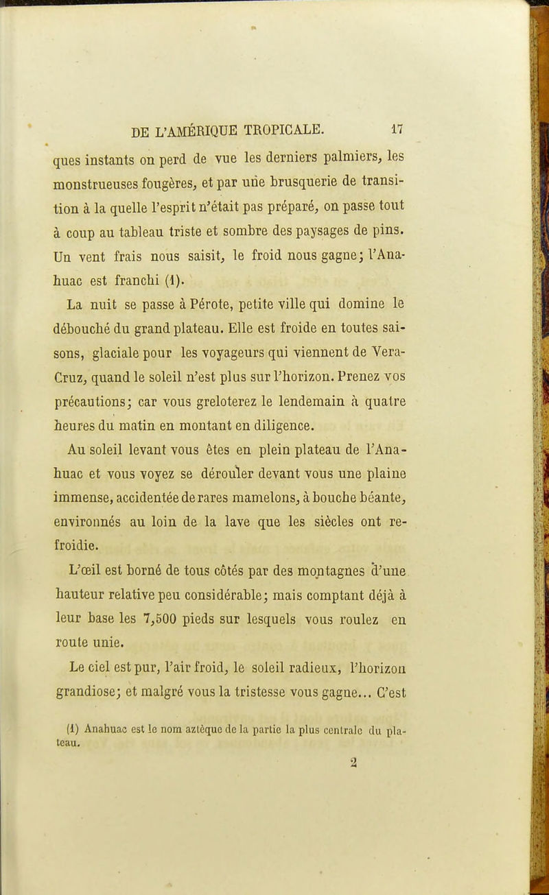 ques instants on perd de vue les derniers palmiers, les monstrueuses fougères, et par une brusquerie de transi- tion à la quelle l'esprit n'était pas préparé, on passe tout à coup au tableau triste et sombre des paysages de pins. Un vent frais nous saisit, le froid nous gagne; l'Ana- huac est franchi (1). La nuit se passe à Pérote, petite ville qui domine le débouché du grand plateau. Elle est froide en toutes sai- sons, glaciale pour les voyageurs qui viennent de Vera- Cruz, quand le soleil n'est plus sur l'horizon. Prenez vos précautions; car vous greloterez le lendemain à quatre heures du matin en montant en diligence. Au soleil levant vous êtes en plein plateau de TAna- huac et vous voyez se dérouler devant vous une plaine immense, accidentée de rares mamelons, à bouche béante, environnés au loin de la lave que les siècles ont re- froidie. L'œil est borné de tous côtés par des montagnes à'une hauteur relative peu considérable; mais comptant déjà à leur base les 7,500 pieds sur lesquels vous roulez en route unie. Le ciel est pur, l'air froid, le soleil radieux, l'horizon grandiose; et malgré vous la tristesse vous gagne... C'est (1) Anahuac est le nom azlèquo de la partie la plus centrale du pla- teau. 2 1