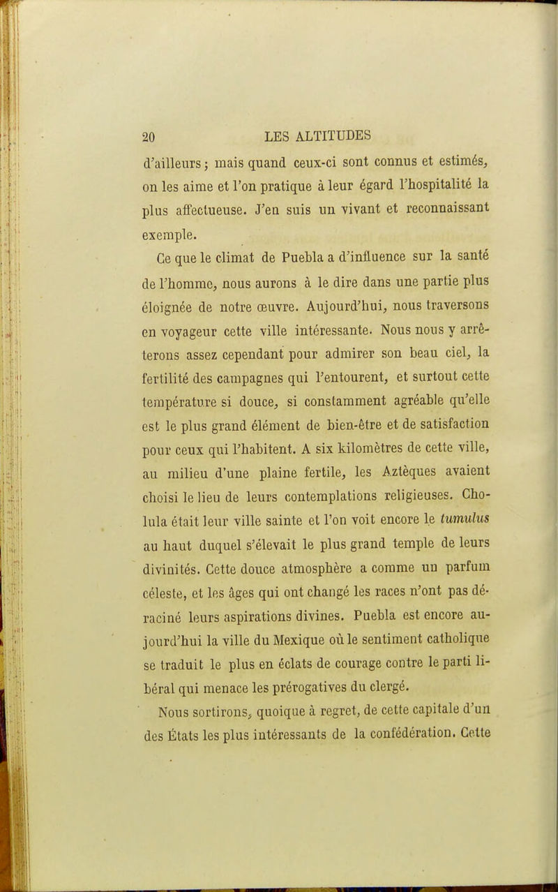 d'ailleurs ; mais quand ceux-ci sont connus et estimés, on les aime et l'on pratique à leur égard Thospitalité la plus afifectueuse. J'en suis un vivant et reconnaissant exemple. Ce que le climat de Puebla a d'influence sur la santé de l'homme, nous aurons à le dire dans une partie plus éloignée de notre œuvre. Aujourd'hui, nous traversons en voyageur cette ville intéressante. Nous nous y arrê- terons assez cependant pour admirer son beau ciel, la fertilité des campagnes qui l'entourent, et surtout cette température si douce, si constamment agréable qu'elle est le plus grand élément de bien-être et de satisfaction pour ceux qui l'habitent. A six kilomètres de cette ville, au milieu d'une plaine fertile, les Aztèques avaient choisi le lieu de leurs contemplations religieuses. Cho- lula était leur ville sainte et l'on voit encore le tumulus au haut duquel s'élevait le plus grand temple de leurs divinités. Cette douce atmosphère a comme un parfum céleste, et les âges qui ont changé les races n'ont pas dé- raciné leurs aspirations divines. Puebla est encore au- jourd'hui la ville du Mexique où le sentiment catholique se traduit le plus en éclats de courage contre le parti li- béral qui menace les prérogatives du clergé. Nous sortirons, quoique à regret, de cette capitale d'un des États les plus intéressants de la confédération. Cette