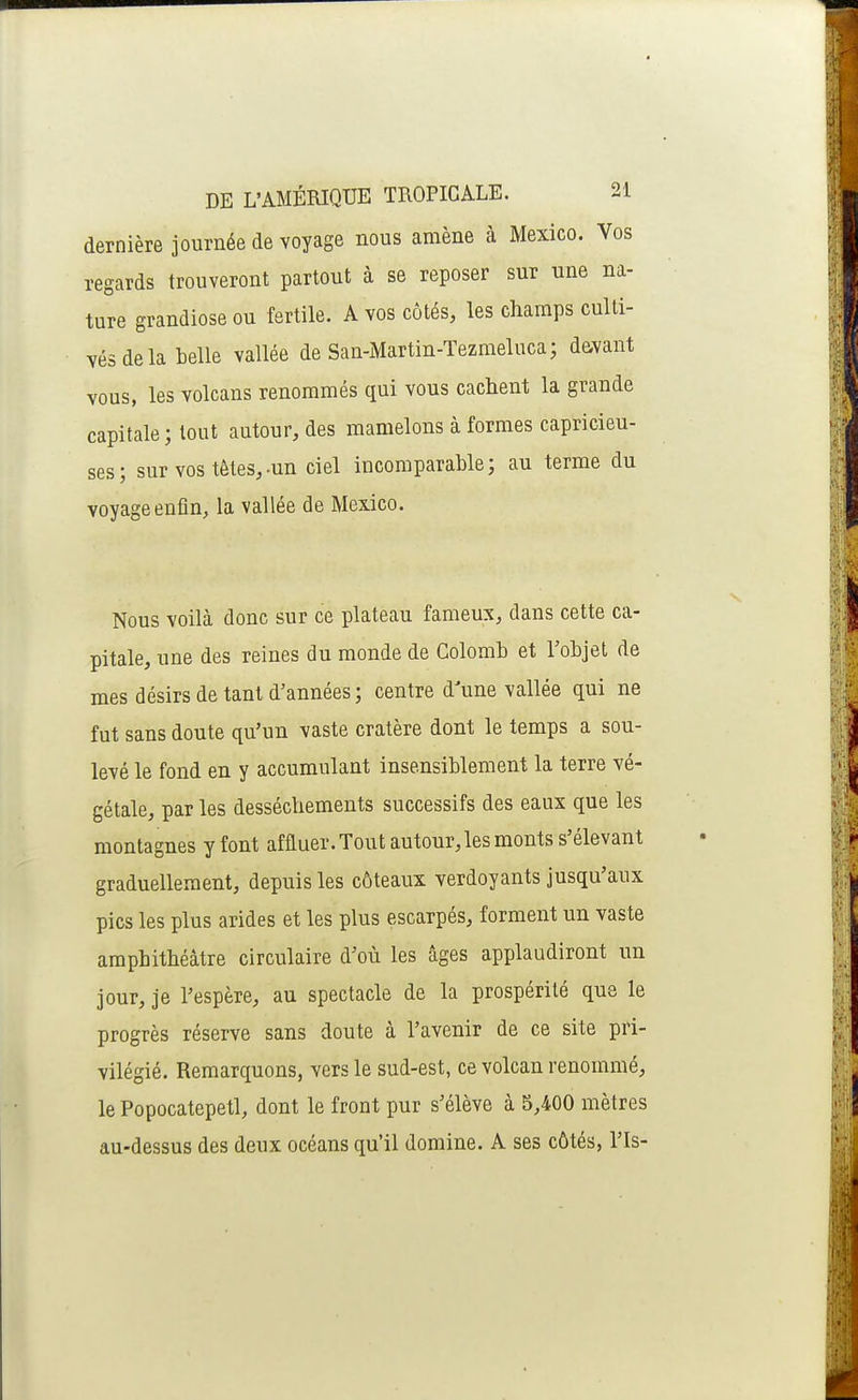 dernière journée de voyage nous amène à Mexico. Vos regards trouveront partout à se reposer sur une na- ture grandiose ou fertile. A vos côtés, les champs culti- vés de la belle vallée de San-iMartin-Tezmeluca; davant vous, les volcans renommés qui vous cachent la grande capitale; tout autour, des mamelons à formes capricieu- ses; sur vos têtes,-un ciel incomparable; au terme du voyage enfin, la vallée de Mexico. Nous voilà donc sur ce plateau fameux, dans cette ca- pitale, une des reines du monde de Colomb et Tobjet de mes désirs de tant d'années ; centre d'une vallée qui ne fut sans doute qu'un vaste cratère dont le temps a sou- levé le fond en y accumulant insensiblement la terre vé- gétale, par les dessèchements successifs des eaux que les montagnes y font affluer. Tout autour, les monts s'élevant graduellement, depuis les côteaux verdoyants jusqu'aux pics les plus arides et les plus escarpés, forment un vaste amphithéâtre circulaire d'où les âges applaudiront un jour, je l'espère, au spectacle de la prospérité que le progrès réserve sans doute à l'avenir de ce site pri- vilégié. Remarquons, vers le sud-est, ce volcan renommé, le Popocatepetl, dont le front pur s'élève à 5,400 mètres au-dessus des deux océans qu'il domine. A ses côtés, l'Is-