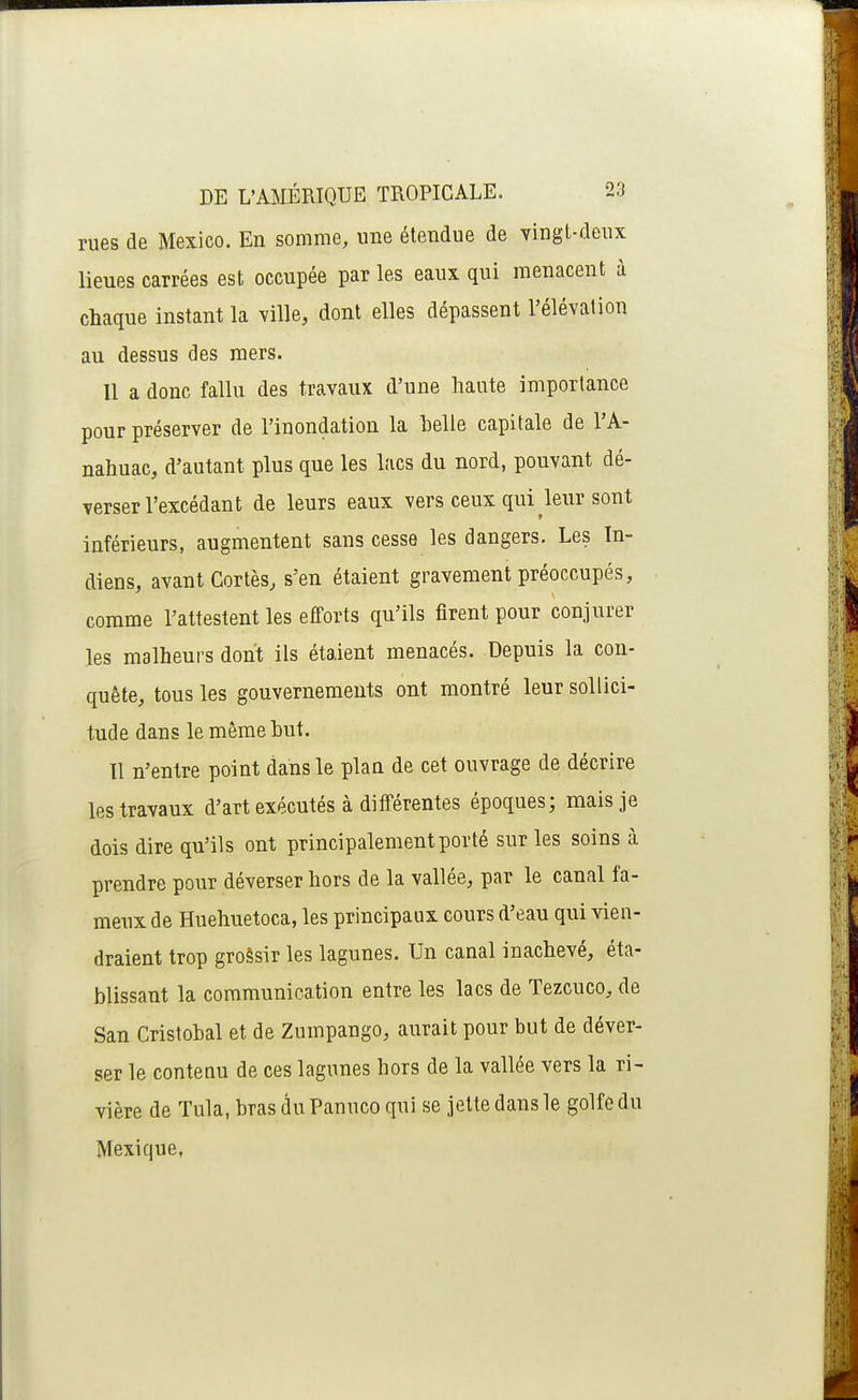 rues de Mexico. En somme, une étendue de vingt-deux lieues carrées est occupée par les eaux qui menacent à chaque instant la ville, dont elles dépassent l'élévation au dessus des mers. Il a donc fallu des travaux d'une haute importance pour préserver de l'inondation la belle capitale de l'A- nahuac, d'autant plus que les lacs du nord, pouvant dé- verser l'excédant de leurs eaux vers ceux qui leur sont inférieurs, augmentent sans cesse les dangers. Les In- diens, avant Cortès, s'en étaient gravement préoccupés, comme l'attestent les efforts qu'ils firent pour conjurer les malheurs dont ils étaient menacés. Depuis la cou- quête, tous les gouvernements ont montré leur sollici- tude dans le même but. Il n'entre point dans le plan de cet ouvrage de décrire les travaux d'art exécutés à différentes époques; mais je dois dire qu'ils ont principalement porté sur les soins à prendre pour déverser hors de la vallée, par le canal fa- meux de Huehuetoca, les principaux cours d'eau qui vien- draient trop grossir les lagunes. Un canal inachevé, éta- blissant la communication entre les lacs de Tezcuco, de San Cristobal et de Zumpango, aurait pour but de déver- ser le contenu de ces lagunes hors de la vallée vers la ri- vière de Tula, bras du Panuco qui se jette dans le golfe du Mexique,