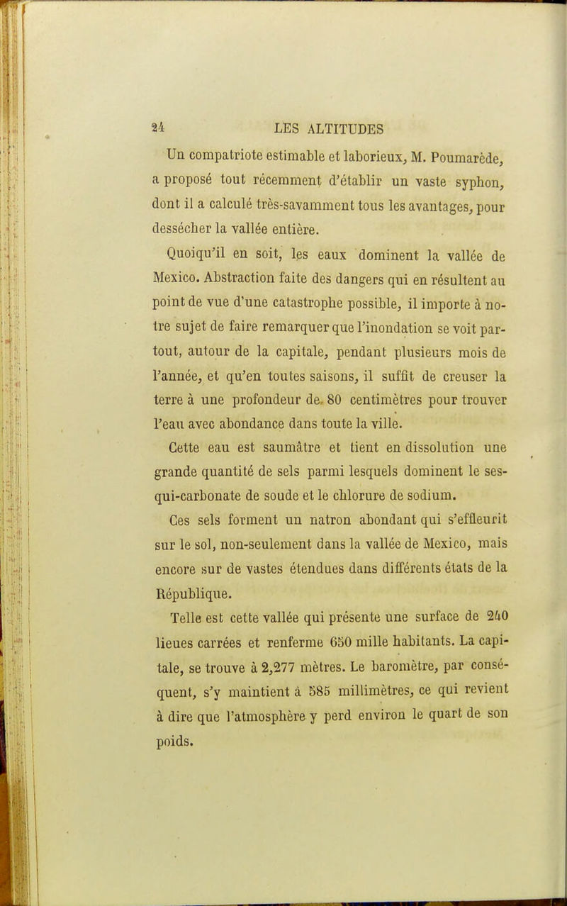 Un compatriote estimable et laborieux, M. Poumarède, a proposé tout récemment d'établir un vaste syphon, dont il a calculé très-savamment tous les avantages, pour dessécher la vallée entière. Quoiqu'il en soit, les eaux dominent la vallée de Mexico. Abstraction faite des dangers qui en résultent au point de vue d'une catastrophe possible, il importe à no- tre sujet de faire remarquer que l'inondation se voit par- tout, autour de la capitale, pendant plusieurs mois de l'année, et qu'en toutes saisons, il suffît de creuser la terre à une profondeur de. 80 centimètres pour trouver l'eau avec abondance dans toute la ville. Cette eau est saumâtre et tient en dissolution une grande quantité de sels parmi lesquels dominent le ses- qui-carbonate de soude et le chlorure de sodium. Ces sels forment un natron abondant qui s'effleurit sur le sol, non-seulement dans la vallée de Mexico, mais encore sur de vastes étendues dans différents états de la République. Telle est cette vallée qui présente une surface de 2i0 lieues carrées et renferme 650 mille habitants. La capi- tale, se trouve à 2,277 mètres. Le baromètre, par consé- quent, s'y maintient à 585 millimètres, ce qui revient à dire que l'atmosphère y perd environ le quart de son poids.