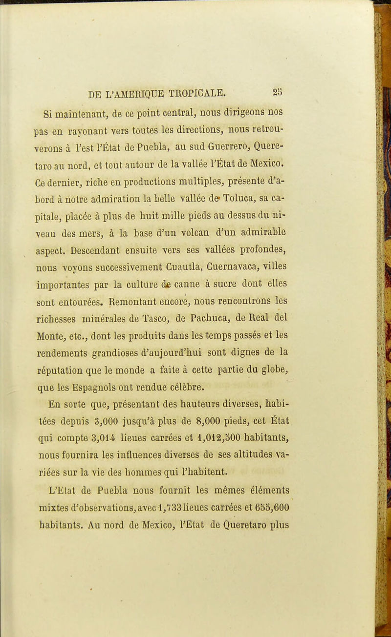 Si maintenant, de ce point central, nous dirigeons nos pas en rayonant vers toutes les directions, nous retrou- verons à l'est TÉtat de Puebla, au sud Guerrero, Quere- taro au nord, et tout autour de la vallée l'État de Mexico. Ce dernier, riche en productions multiples, présente d'a- bord à notre admiration la belle vallée de- Toluca, sa ca- pitale, placée à plus de huit mille pieds au dessus du ni- veau des mers, à la base d'un volcan d'un admirable aspect. Descendant ensuite vers ses vallées profondes, nous voyons successivement Cuautla, Cuernavaca, villes importantes par la culture canne à sucre dont elles sont entourées. Remontant encore, nous rencontrons les richesses minérales de Tasco, de Pachuca, de Real del Monte, etc., dont les produits dans les temps passés et les rendements grandioses d'aujourd'hui sont dignes de la réputation que le monde a faite à cette partie du globe, que les Espagnols ont rendue célèbre. En sorte que, présentant des hauteurs diverses, habi- tées depuis 3,000 jusqu'à plus de 8,000 pieds, cet État qui compte 3,014 lieues carrées et 1,012,500 habitants, nous fournira les influences diverses de ses altitudes va- riées sur la vie des hommes qui l'habitent. L'Etat de Puebla nous fournit les mêmes éléments mixtes d'observations, avec 1,733 lieues carrées et 655,600 habitants. Au nord de Mexico, l'Etat de Queretaro plus